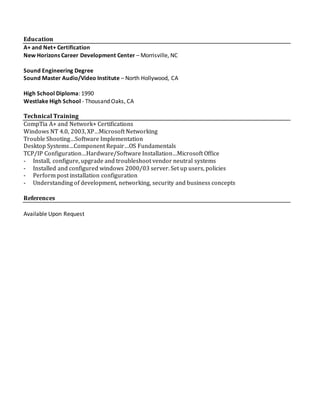Education
A+ and Net+ Certification
New Horizons Career Development Center – Morrisville, NC
Sound Engineering Degree
Sound Master Audio/Video Institute – North Hollywood, CA
High School Diploma: 1990
Westlake High School - Thousand Oaks, CA
Technical Training
CompTia A+ and Network+ Certifications
Windows NT 4.0, 2003, XP…Microsoft Networking
Trouble Shooting…Software Implementation
Desktop Systems…Component Repair…OS Fundamentals
TCP/IP Configuration…Hardware/Software Installation…Microsoft Office
- Install, configure, upgrade and troubleshoot vendor neutral systems
- Installed and configured windows 2000/03 server. Set up users, policies
- Perform post installation configuration
- Understanding of development, networking, security and business concepts
References
Available Upon Request
 