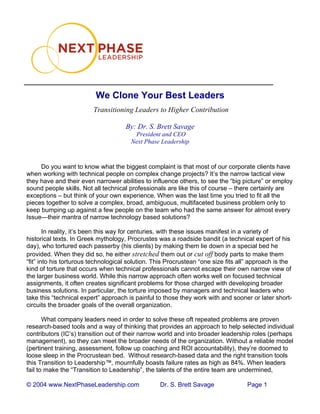 © 2004 www.NextPhaseLeadership.com Dr. S. Brett Savage Page 1
We Clone Your Best Leaders
Transitioning Leaders to Higher Contribution
By: Dr. S. Brett Savage
President and CEO
Next Phase Leadership
Do you want to know what the biggest complaint is that most of our corporate clients have
when working with technical people on complex change projects? It’s the narrow tactical view
they have and their even narrower abilities to influence others, to see the “big picture” or employ
sound people skills. Not all technical professionals are like this of course – there certainly are
exceptions – but think of your own experience. When was the last time you tried to fit all the
pieces together to solve a complex, broad, ambiguous, multifaceted business problem only to
keep bumping up against a few people on the team who had the same answer for almost every
Issue—their mantra of narrow technology based solutions?
In reality, it’s been this way for centuries, with these issues manifest in a variety of
historical texts. In Greek mythology, Procrustes was a roadside bandit (a technical expert of his
day), who tortured each passerby (his clients) by making them lie down in a special bed he
provided. When they did so, he either stretched them out or cut off body parts to make them
“fit” into his torturous technological solution. This Procrustean “one size fits all” approach is the
kind of torture that occurs when technical professionals cannot escape their own narrow view of
the larger business world. While this narrow approach often works well on focused technical
assignments, it often creates significant problems for those charged with developing broader
business solutions. In particular, the torture imposed by managers and technical leaders who
take this “technical expert” approach is painful to those they work with and sooner or later short-
circuits the broader goals of the overall organization.
What company leaders need in order to solve these oft repeated problems are proven
research-based tools and a way of thinking that provides an approach to help selected individual
contributors (IC’s) transition out of their narrow world and into broader leadership roles (perhaps
management), so they can meet the broader needs of the organization. Without a reliable model
(pertinent training, assessment, follow up coaching and ROI accountability), they’re doomed to
loose sleep in the Procrustean bed. Without research-based data and the right transition tools
this Transition to Leadership™, mournfully boasts failure rates as high as 84%. When leaders
fail to make the “Transition to Leadership”, the talents of the entire team are undermined,
 