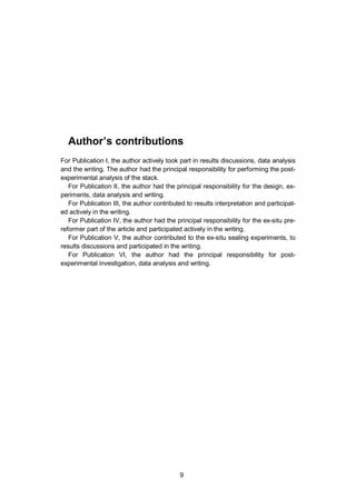 9
Author’s contributions
For Publication I, the author actively took part in results discussions, data analysis
and the writing. The author had the principal responsibility for performing the post-
experimental analysis of the stack.
For Publication II, the author had the principal responsibility for the design, ex-
periments, data analysis and writing.
For Publication III, the author contributed to results interpretation and participat-
ed actively in the writing.
For Publication IV, the author had the principal responsibility for the ex-situ pre-
reformer part of the article and participated actively in the writing.
For Publication V, the author contributed to the ex-situ sealing experiments, to
results discussions and participated in the writing.
For Publication VI, the author had the principal responsibility for post-
experimental investigation, data analysis and writing.
 
