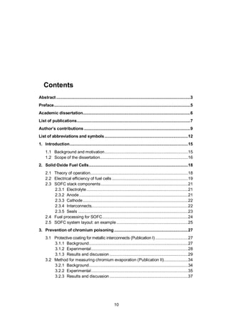 10
Contents
Abstract ...............................................................................................................3
Preface.................................................................................................................5
Academic dissertation.........................................................................................6
List of publications..............................................................................................7
Author’s contributions ........................................................................................9
List of abbreviations and symbols .....................................................................12
1. Introduction..................................................................................................15
1.1 Background and motivation.....................................................................15
1.2 Scope of the dissertation.........................................................................16
2. Solid Oxide Fuel Cells..................................................................................18
2.1 Theory of operation.................................................................................18
2.2 Electrical efficiency of fuel cells ...............................................................19
2.3 SOFC stack components ........................................................................21
2.3.1 Electrolyte....................................................................................21
2.3.2 Anode..........................................................................................21
2.3.3 Cathode.......................................................................................22
2.3.4 Interconnects................................................................................22
2.3.5 Seals ...........................................................................................23
2.4 Fuel processing for SOFC.......................................................................24
2.5 SOFC system layout: an example ...........................................................25
3. Prevention of chromium poisoning .............................................................27
3.1 Protective coating for metallic interconnects (Publication I) ...........................27
3.1.1 Background..................................................................................27
3.1.2 Experimental................................................................................28
3.1.3 Results and discussion .................................................................29
3.2 Method for measuring chromium evaporation (Publication II)....................34
3.2.1 Background..................................................................................34
3.2.2 Experimental................................................................................35
3.2.3 Results and discussion .................................................................37
 