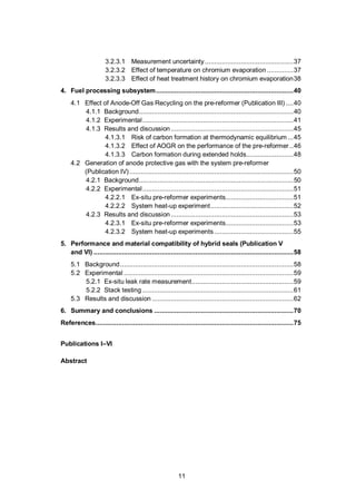 11
3.2.3.1 Measurement uncertainty...............................................37
3.2.3.2 Effect of temperature on chromium evaporation ..............37
3.2.3.3 Effect of heat treatment history on chromium evaporation38
4. Fuel processing subsystem.........................................................................40
4.1 Effect of Anode-Off Gas Recycling on the pre-reformer (Publication III) ....40
4.1.1 Background..................................................................................40
4.1.2 Experimental................................................................................41
4.1.3 Results and discussion .................................................................45
4.1.3.1 Risk of carbon formation at thermodynamic equilibrium ...45
4.1.3.2 Effect of AOGR on the performance of the pre-reformer ..46
4.1.3.3 Carbon formation during extended holds.........................48
4.2 Generation of anode protective gas with the system pre-reformer
(Publication IV).......................................................................................50
4.2.1 Background..................................................................................50
4.2.2 Experimental................................................................................51
4.2.2.1 Ex-situ pre-reformer experiments....................................51
4.2.2.2 System heat-up experiment............................................52
4.2.3 Results and discussion .................................................................53
4.2.3.1 Ex-situ pre-reformer experiments....................................53
4.2.3.2 System heat-up experiments..........................................55
5. Performance and material compatibility of hybrid seals (Publication V
and VI) ..........................................................................................................58
5.1 Background............................................................................................58
5.2 Experimental ..........................................................................................59
5.2.1 Ex-situ leak rate measurement......................................................59
5.2.2 Stack testing ................................................................................61
5.3 Results and discussion ...........................................................................62
6. Summary and conclusions ..........................................................................70
References.........................................................................................................75
Publications I–VI
Abstract
 
