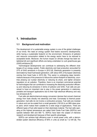 15
1. Introduction
1.1 Background and motivation
The development of a sustainable energy system is one of the global challenges
of our times. We need an energy system that fosters economic developments,
while having a sustainable footprint on the environment. Emissions of pollution
and resource consumption related to the energy sector have to be reduced to
acceptable levels. Moreover, the human impact on climate change has been es-
tablished [2] and significant efforts are being undertaken to curb greenhouse gas
(GHG) emissions [3].
Technological developments can contribute to addressing the different chal-
lenges of our energy system. Public electricity and heat production accounted for
27% of GHG emissions in Europe in 2012 [4]. Electricity generation is presently
dominated by fossil fuel-based generation, with about 50% of European electricity
coming from fossil fuels in 2010 [5]). This sector is undergoing deep transfor-
mations because of the pressure to reduce the carbon-footprint of electricity, coun-
tries phasing out nuclear electricity or reducing its share, and tighter emission
regulation on air pollution. Therefore, there is an important commercial potential
for technologies that can contribute to increasing the electricity production efficien-
cy and reducing its emissions in terms of pollution and GHG. Fuel cells are per-
ceived to have an important role to play in the power generation in stationary,
portable and transport applications due to their high electrical efficiency and very
low emissions [6,7].
Fuel cells are electrochemical energy conversion devices that convert chemical
energy from fuels directly into electricity and heat. Conversely to thermal power
generation, fuel cells do not involve a combustion process. Fuel cells are modular
in nature and can be scaled from a small generator (100 W) to an MW-class pow-
er plant, which makes them suitable for a wide range of applications. There are
different types of fuel cells based on their electrolyte material. The fuel cells oper-
ating at the highest temperature are called Solid Oxide Fuel Cells (SOFCs) and
operate between 600 and 900 °C. SOFCs have been the subject of intensive
research and development because of their specific advantages.
SOFCs can achieve high efficiency even in small power units, with a demon-
strated system electrical efficiency of 60% in units as small as 1–2 kW [8]. The
 