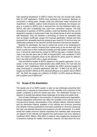 16
high operating temperature of SOFCs means that they can provide high quality
heat for CHP applications. SOFCs have extremely low emissions. Because no
combustion is taking place, nitrogen oxide and particulate matter emissions are
insignificant. In addition, sulphur oxide emissions are extremely low because sul-
phur is a poison to SOFCs and is removed from the fuel feedstock before use.
SOFCs also emit considerably less noise than combustion engines. The high
temperature of operation of SOFCs enables a wide fuel flexibility and they can be
designed to operate on hydrocarbon fuels, the infrastructures of which are already
well developed. They are therefore a technology of choice for renewable fuels
such as biogas, landfill gas, syngas from biomass gasification, biofuels and fuels
produced from renewable electricity (power-to-gas route) [9-11] and thus they can
additionally contribute to the reduction of GHG emissions and resource depletion.
Despites its advantages, the road to market has proven to be challenging for
SOFCs. The main reasons hindering their market entry so far are their high cost,
which is partly due to their insufficient durability and high system complexity. How-
ever, it should be noted that the market for SOFCs has seen a marked improve-
ment in the last few years with 27 MW of shipped SOFC units worldwide in 2012
[12]. The market is presently driven by the demand for prime power for datacen-
tres in the USA and CHP units in Japan and Europe.
Cost and lifetime targets of SOFCs depend on the specific application. For ex-
ample, in their multi-annual implementation plan (2008–2013), the Fuel Cell and
Hydrogen Joint Undertaking (FCH JU) specifies the SOFC technical targets for
large commercial or industrial applications (300 kW – 5 MW) [13]. By 2015, the
targets are 20,000 h lifetime at 55% electrical efficiency at a system cost of 4000 €
kW-1
. By 2020, the targets are a lifetime of 40,000 h at 60% electrical efficiency
with a system cost of 2000 € kW-1
.
1.2 Scope of the dissertation
The capital cost of an SOFC system is seen as key challenges preventing their
market entry; it requires an improvement of their durability and a reduction of the
system complexity to drive the overall cost down. The dissertation focuses on a
selection of studies that address these challenges at the stack and system level.
One of these challenges is the prevention of cathode performance degradation.
Several degradation phenomena can affect the durability of the cathode such as
microstructural change, decomposition of the cathode material, chemical reaction
with the electrolyte material, spallation of the cathode and chromium poisoning
[14]. Despite numerous publications have been published on chromium poisoning,
this topic was selected because some questions are still unanswered. It is estab-
lished that volatile chromium species originating from stainless steel components
can deposit on the cathode and degrade their performance over time, leading to
insufficient SOFC lifetime. Most effort in research have targeted the development
of protective coatings for metallic interconnect, however, the data about the dura-
 