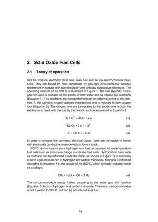 18
2. Solid Oxide Fuel Cells
2.1 Theory of operation
SOFCs produce electricity (and heat) from fuel and air via electrochemical reac-
tions. They are based on cells constituted by gas-tight ionic-conductor ceramic
electrolytes in contact with two electrically and ionically conductive electrodes. The
operating principle of an SOFC is illustrated in Figure 1. The fuel (typically hydro-
gen-rich gas) is oxidised at the anode to form water and to release two electrons
(Equation 1). The electrons are transported through an external circuit to the cath-
ode. At the cathode, oxygen uptakes the electrons and is reduced to form oxygen
ions (Equation 2). The oxygen ions are transported to the anode side through the
electrolyte to react with the fuel by the overall reaction expressed in Equation 3.
H2 + O
2-
H2O + 2 e
-
(1)
1/2 O2 + 2 e
-
O
2-
(2)
H2 + 1/2 O2 H2O (3)
In order to increase the delivered electrical power, cells are connected in series
with electrically conductive interconnects to form a stack.
SOFCs do not require pure hydrogen as a fuel, as opposed to low-temperature
fuel cells such as proton-exchange membrane fuel cells. Hydrocarbon fuels such
as methane can be reformed inside the stack (as shown in Figure 1) or externally
to form a gas mixture rich in hydrogen and carbon monoxide. Methane is reformed
according to equation 4 in the anode of the SOFC, which typically includes nickel
as a catalyst.
CH4 + H2O CO + 3 H2 (4)
The carbon monoxide reacts further according to the water gas shift reaction
(Equation 5) to form hydrogen and carbon monoxide. Therefore, carbon monoxide
is not a poison to SOFC, but can be considered as a fuel.
 