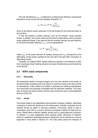 21
The fuel cell efficiency, , is obtained by multiplying the efficiency components
(Equations 6 and 10) and the fuel utilisation (Equation 11):
= = (12)
which is the electric power produced in the cell divided by the chemical power of
the fuel flow.
In fuel cell systems, auxiliary devices, such as the blowers, cause parasitic
losses. In addition, the current cable and the direct to alternating current convertor
cause additional losses. If we assume that the auxiliary devices use grid electrici-
ty, the fuel cell system efficiency, , can be expressed as:
=
+ (13)
where is the power demand of auxiliary devices and corresponds to the
alternating current power supplied by the fuel cell to the grid after conversion to
alternating current.
Presently, the highest SOFC system efficiency reported in the literature is 60%
from natural gas (lower heating value) to net export of alternating current electricity
to the grid [8].
2.3 SOFC stack components
2.3.1 Electrolyte
The electrolyte needs to transport oxygen ions from the cathode to the anode, to
be electronically insulating and to be dense to avoid the mixing of the fuel and the
air atmosphere. It also needs to be stable in reducing and oxidising atmospheres
and chemically and physically compatible with the electrode materials. The mate-
rials of choice are dense ceramic and the most commonly used is yttria-stabilised
zirconia (YSZ) [15].
2.3.2 Anode
The anode needs to be catalytically active towards hydrogen oxidation, electrically
conductive to direct the electrons to the interconnect, ionically conductive and its
material should be stable in reducing conditions. Commonly, nickel is used in
combination with YSZ in a porous cermet (a composite material of metal and ce-
ramic). Nickel offers sufficient catalytic activity and is a good electrical conductor.
In addition, it is also catalytically active towards steam reforming of methane,
which is a significant advantage because it allows the use of methane as a fuel as
explained in more detail in Section 2.4. The YSZ phase allows the transport of
 