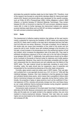 23
eliminates the austenitic stainless steels due to their higher CTE. Therefore, most
of the research has focused on using ferritic stainless steels for interconnect appli-
cations [23]. Several commercial alloys were developed for this specific purpose,
such as Crofer 22 APU (ThyssenKrupp VDM), E-Brite (Allegheny Ludlum), ZMG
(Hitachi), or Sandvik Sanergy HT (Sandvik Materials Technology). They contain
between 20–25% of chromium to meet the CTE and corrosion resistance require-
ments [24]. In order to further decrease the interconnect material cost, general
purpose stainless steel alloys such as AISI 441 are being investigated in combina-
tion with corrosion protective coating [25-29].
2.3.5 Seals
The development of effective sealing solutions that address all the seal require-
ments is essential for improving the durability of SOFC stacks and reducing their
cost [30,31]. Seals need to exhibit a low leak rate to decrease fuel loss (fuel leak-
ing to air side and vice versa). Moreover, if the leak is localised, the air leaking to
the anode side can cause local reoxidation of the nickel of the anode and can
cause the cell to crack. Another issue with localised leakage is the formation of a
hot spot, a local increase in the temperature due to the exothermal reaction of fuel
and oxidant, which increases the degradation rate of the stack [32]. They need to
withstand simultaneous exposure to the air side and to the fuel side at tempera-
tures between 600 to 900 °C. Additionally, their performance should not be affect-
ed by hundreds to thousands of thermal cycles for stationary and mobile applica-
tions respectively. Moreover, they need to be chemically compatible with the adja-
cent components like the interconnects and cell materials over the lifetime of the
SOFC stack. The seal material should be electrically insulating to avoid short-
circuiting. Lastly, the seals should also be inexpensive, easy to assemble and
compensate for the manufacturing tolerances of the other stack components.
Currently, glass ceramic seals are widely used in SOFC stacks. Their wet adja-
cent surfaces form a very gas-tight structure (e.g. 0.01 ml (min m)-1
[33]) with few
interfacial leakages. However, their main drawback is that the glasses are fragile
and withstand tensile stress poorly, which makes them susceptible to failure when
thermo-mechanical stresses are present, especially during thermal cycling. Addi-
tionally, the properties of glass or glass-ceramics (such as the coefficient of ther-
mal expansion (CTE)), viscosity and porosity change over time, and these chang-
es can create additional thermo-mechanical stresses during long-term operation
and increase the risk of seal failure [31,34].
Compressive seals composed of mica-type paper have been investigated as an
alternative [32,35,36]. Because compressive seal material exhibits some deforma-
bility and the seals are not rigidly bonded to the adjacent surface, they are more
resistant to thermo-mechanical stresses. However, their leak rates are usually
higher and are dominated by the interfacial leak paths, especially at low compres-
sion stresses [37,38].
 