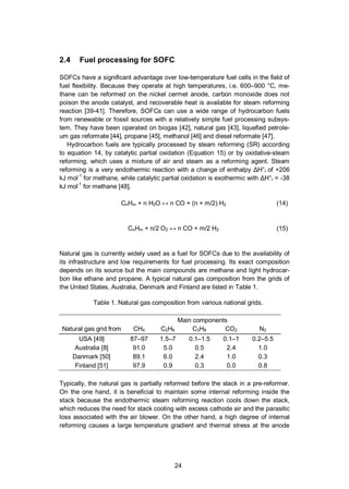 24
2.4 Fuel processing for SOFC
SOFCs have a significant advantage over low-temperature fuel cells in the field of
fuel flexibility. Because they operate at high temperatures, i.e. 600–900 °C, me-
thane can be reformed on the nickel cermet anode, carbon monoxide does not
poison the anode catalyst, and recoverable heat is available for steam reforming
reaction [39-41]. Therefore, SOFCs can use a wide range of hydrocarbon fuels
from renewable or fossil sources with a relatively simple fuel processing subsys-
tem. They have been operated on biogas [42], natural gas [43], liquefied petrole-
um gas reformate [44], propane [45], methanol [46] and diesel reformate [47].
Hydrocarbon fuels are typically processed by steam reforming (SR) according
to equation 14, by catalytic partial oxidation (Equation 15) or by oxidative-steam
reforming, which uses a mixture of air and steam as a reforming agent. Steam
reforming is a very endothermic reaction with a change of enthalpy H°r of +206
kJ mol-1
for methane, while catalytic partial oxidation is exothermic with H°r = -38
kJ mol-1
for methane [48].
CnHm + n H2O n CO + (n + m/2) H2 (14)
CnHm + n/2 O2 n CO + m/2 H2 (15)
Natural gas is currently widely used as a fuel for SOFCs due to the availability of
its infrastructure and low requirements for fuel processing. Its exact composition
depends on its source but the main compounds are methane and light hydrocar-
bon like ethane and propane. A typical natural gas composition from the grids of
the United States, Australia, Denmark and Finland are listed in Table 1.
Table 1. Natural gas composition from various national grids.
Main components
Natural gas grid from CH4 C2H6 C3H8 CO2 N2
USA [49] 87–97 1.5–7 0.1–1.5 0.1–1 0.2–5.5
Australia [8] 91.0 5.0 0.5 2.4 1.0
Danmark [50] 89.1 6.0 2.4 1.0 0.3
Finland [51] 97.9 0.9 0.3 0.0 0.8
Typically, the natural gas is partially reformed before the stack in a pre-reformer.
On the one hand, it is beneficial to maintain some internal reforming inside the
stack because the endothermic steam reforming reaction cools down the stack,
which reduces the need for stack cooling with excess cathode air and the parasitic
loss associated with the air blower. On the other hand, a high degree of internal
reforming causes a large temperature gradient and thermal stress at the anode
 