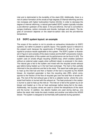 25
inlet and is detrimental to the durability of the stack [52]. Additionally, there is a
risk of carbon formation at the anode at high degrees of internal reforming and this
risk increases with higher hydrocarbon fraction [53,54]. In order to decrease the
degree of internal reforming, a natural gas-fuelled SOFC system typically includes
a pre-reformer upstream of the stack. In the pre-reformer, the fuel is converted to
syngas (methane, carbon monoxide and dioxide, hydrogen and steam). The de-
gree of conversion depends on the steam-to-carbon ratio and the pre-reformer
temperature.
2.5 SOFC system layout: an example
The scope of this section is not to provide an exhaustive introduction to SOFC
systems, but rather to present a specific layout. This specific layout is relevant to
the present work because the experiments of Publications III and IV were de-
signed to produce results applicable to this system. The SOFC system is illustrat-
ed in Figure 2 and consists of the stack module and the BoP components module.
A detailed description of this system and its performance can be found in [43]. The
system uses an anode off-gas recycling (AOGR) loop, which enables operation
without an external water supply when sufficient steam is produced in the stack.
The natural gas is fed to the system and mixed with the recycled anode exhaust
gas before being heated up in the fuel heat exchanger. The fuel is then partially
reformed in the pre-reformer and fed to the stack. The stack fuel outlet gas is used
to heat up the inlet fuel and then a fraction of the fuel is recycled by the AOGR
blower. An important parameter is then the recycling ratio (RR), which corre-
sponds to the fraction of the flow of recycled gas over the total flow of anode off-
gas. The rest of the fuel exhaust gas is fed to a catalytic burner, where the unre-
acted fuel fraction is burned with the exhaust air. The heat produced in the catalyt-
ic burner is used to heat up the inlet air. The inlet air is fed to the system by an air
blower and heated up in the air heat exchanger before being fed to the stack.
Additionally, two by-pass valves are used to control the temperature of the stack
and the burner. In addition, two electric heaters are used during start-up, one
before the stack inlet inside the stack module and another one before the AOGR
blower. The system is designed to be thermally self-sustained during operation.
 