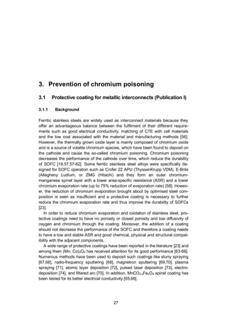 27
3. Prevention of chromium poisoning
3.1 Protective coating for metallic interconnects (Publication I)
3.1.1 Background
Ferritic stainless steels are widely used as interconnect materials because they
offer an advantageous balance between the fulfilment of their different require-
ments such as good electrical conductivity, matching of CTE with cell materials
and the low cost associated with the material and manufacturing methods [56].
However, the thermally grown oxide layer is mainly composed of chromium oxide
and is a source of volatile chromium species, which have been found to deposit on
the cathode and cause the so-called chromium poisoning. Chromium poisoning
decreases the performance of the cathode over time, which reduce the durability
of SOFC [19,57,57-62]. Some ferritic stainless steel alloys were specifically de-
signed for SOFC operation such as Crofer 22 APU (ThyssenKrupp VDM), E-Brite
(Allegheny Ludlum, or ZMG (Hitachi) and they form an outer chromium-
manganese spinel layer with a lower area-specific resistance (ASR) and a lower
chromium evaporation rate (up to 75% reduction of evaporation rate) [58]. Howev-
er, the reduction of chromium evaporation brought about by optimised steel com-
position is seen as insufficient and a protective coating is necessary to further
reduce the chromium evaporation rate and thus improve the durability of SOFCs
[23].
In order to reduce chromium evaporation and oxidation of stainless steel, pro-
tective coatings need to have no porosity or closed porosity and low diffusivity of
oxygen and chromium through the coating. Moreover, the addition of a coating
should not decrease the performance of the SOFC and therefore a coating needs
to have a low and stable ASR and good chemical, physical and structural compat-
ibility with the adjacent components.
A wide range of protective coatings have been reported in the literature [23] and
among them (Mn, Co)3O4 has received attention for its good performance [63-66].
Numerous methods have been used to deposit such coatings like slurry spraying
[67,68], radio-frequency sputtering [68], magnetron sputtering [69,70], plasma
spraying [71], atomic layer deposition [72], pulsed laser deposition [73], electro-
deposition [74], and filtered arc [75]. In addition, MnCO2-xFexO4 spinel coating has
been tested for its better electrical conductivity [65,66].
 