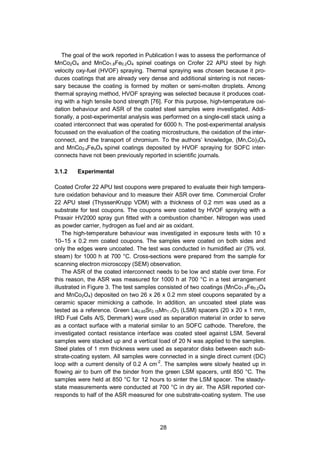 28
The goal of the work reported in Publication I was to assess the performance of
MnCo2O4 and MnCo1.8Fe0.2O4 spinel coatings on Crofer 22 APU steel by high
velocity oxy-fuel (HVOF) spraying. Thermal spraying was chosen because it pro-
duces coatings that are already very dense and additional sintering is not neces-
sary because the coating is formed by molten or semi-molten droplets. Among
thermal spraying method, HVOF spraying was selected because it produces coat-
ing with a high tensile bond strength [76]. For this purpose, high-temperature oxi-
dation behaviour and ASR of the coated steel samples were investigated. Addi-
tionally, a post-experimental analysis was performed on a single-cell stack using a
coated interconnect that was operated for 6000 h. The post-experimental analysis
focussed on the evaluation of the coating microstructure, the oxidation of the inter-
connect, and the transport of chromium. To the authors’ knowledge, (Mn,Co)3O4
and MnCo2-xFexO4 spinel coatings deposited by HVOF spraying for SOFC inter-
connects have not been previously reported in scientific journals.
3.1.2 Experimental
Coated Crofer 22 APU test coupons were prepared to evaluate their high tempera-
ture oxidation behaviour and to measure their ASR over time. Commercial Crofer
22 APU steel (ThyssenKrupp VDM) with a thickness of 0.2 mm was used as a
substrate for test coupons. The coupons were coated by HVOF spraying with a
Praxair HV2000 spray gun fitted with a combustion chamber. Nitrogen was used
as powder carrier, hydrogen as fuel and air as oxidant.
The high-temperature behaviour was investigated in exposure tests with 10 x
10–15 x 0.2 mm coated coupons. The samples were coated on both sides and
only the edges were uncoated. The test was conducted in humidified air (3% vol.
steam) for 1000 h at 700 °C. Cross-sections were prepared from the sample for
scanning electron microscopy (SEM) observation.
The ASR of the coated interconnect needs to be low and stable over time. For
this reason, the ASR was measured for 1000 h at 700 °C in a test arrangement
illustrated in Figure 3. The test samples consisted of two coatings (MnCo1.8Fe0.2O4
and MnCo2O4) deposited on two 26 x 26 x 0.2 mm steel coupons separated by a
ceramic spacer mimicking a cathode. In addition, an uncoated steel plate was
tested as a reference. Green La0.85Sr0.15Mn1.1O3 (LSM) spacers (20 x 20 x 1 mm,
IRD Fuel Cells A/S, Denmark) were used as separation material in order to serve
as a contact surface with a material similar to an SOFC cathode. Therefore, the
investigated contact resistance interface was coated steel against LSM. Several
samples were stacked up and a vertical load of 20 N was applied to the samples.
Steel plates of 1 mm thickness were used as separator disks between each sub-
strate-coating system. All samples were connected in a single direct current (DC)
loop with a current density of 0.2 A cm-2
. The samples were slowly heated up in
flowing air to burn off the binder from the green LSM spacers, until 850 °C. The
samples were held at 850 °C for 12 hours to sinter the LSM spacer. The steady-
state measurements were conducted at 700 °C in dry air. The ASR reported cor-
responds to half of the ASR measured for one substrate-coating system. The use
 