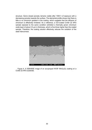 30
structure. Some closed porosity remains visible after 1000 h of exposure with a
decreasing porosity towards the surface. The elemental profile shows that there is
little or no chromium gradient in the coating, which suggests that the diffusion of
chromium is effectively hindered. As a reference, a non-coated Crofer 22 APU
sample exposed to the same condition exhibited a thermally grown chromium
oxide layer of about 2.5 µm in thickness, which is five times higher than the coated
sample. Therefore, the coating solution effectively reduces the oxidation of the
steel interconnect.
Figure 4. A SEM-BSE image of an as-sprayed HVOF MnCo2O4 coating on a
Crofer 22 APU substrate.
 