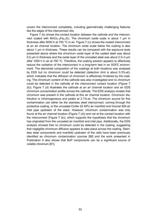 33
covers the interconnect completely, including geometrically challenging features
like the edges of the interconnect ribs.
Figure 7 (b) shows the contact location between the cathode and the intercon-
nect coated with MnCo1.8Fe0.2O4. The chromium oxide scale is about 1 µm in
thickness after 6000 h at 700 °C in air. Figure 7 (c) shows the coated interconnect
at an air channel location. The chromium oxide scale below the coating is also
about 1 µm in thickness. These results can be compared with the exposure tests
presented above where the chromium oxide layer of the coated steel was about
0.5 µm in thickness and the oxide layer of the uncoated steel was about 2.5–3 µm
after 1000 h in air at 700 °C. Therefore, the coating solution appears to effectively
reduce the oxidation of the interconnect in a long-term test in an SOFC environ-
ment. The elemental composition of the coatings at both locations was analysed
by EDS but no chromium could be detected (detection limit is about 0.3%-at),
which indicates that the diffusion of chromium is effectively hindered by the coat-
ing. The chromium content of the cathode was also investigated and no chromium
could be detected in the cathode at the interconnect contact location (Figure 7
(b)). Figure 7 (d) illustrates the cathode at an air channel location and an EDS
chromium concentration profile across the cathode. The EDS analysis reveals that
chromium was present in the cathode at this air channel location. Chromium dis-
tribution is inhomogeneous and peaks at 2.1%-at. The chromium source for this
contamination can either be the stainless steel interconnect, coming through the
protective coating, or the uncoated Crofer 22 APU air manifold and Inconel 600 air
inlet pipe upstream of the stack. However, chromium contamination was only
found at the air channel location (Figure 7 (d)) and not at the contact location with
the interconnect (Figure 7 (b)), which supports the hypothesis that the chromium
has originated from the uncoated air manifold and inlet pipe. Additionally, the EDS
analysis showed that no chromium could be detected in the coating, suggesting
that negligible chromium diffusion appears to take place across the coating. Stain-
less steel components and manifold upstream of the cells have been previously
identified as chromium contamination sources [80] and the work presented in
Publication II also shows that BoP components can be a significant source of
volatile chromium [81].
 