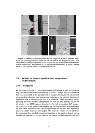 34
Figure 7. SEM-BSE cross-section from the single-cell stack at different loca-
tions. (a) Low-magnification image of the air side of the single-cell stack. The
interconnect coating composition is MnCo1.8Fe0.2O4. (b) The contact area between
coated interconnect and cathode. (c) Surface of the interconnect at an air channel
location. (d) Cathode with an EDS chromium profile.
3.2 Method for measuring chromium evaporation
(Publication II)
3.2.1 Background
As discussed in Section 3.1, chromium poisoning of cathode is seen as one of the
major issues with respect to the durability of SOFCs. A large amount of literature
has been dedicated to the development of solutions to reduce the transport of
chromium from stainless steel interconnect materials to the cathode. Section 3.1
presented such a solution in the form of a protective coating applied by HVOF
spraying. However, metallic interconnects are not the only possible source of
chromium in an SOFC system. Commonly, the high-temperature BoP compo-
nents, such as piping and heat exchangers, are made of austenitic stainless steels
for their better mechanical and corrosion properties and are thus also a potential
source of volatile chromium species [58]. The chromium volatile species can then
be transported from the BoP component upstream of the stack to deposit on the
cathode as proposed in [82,83]. Due to the relative complex geometry of BoP
 