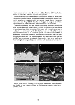 39
protective as chromium oxide. Thus this is not beneficial for SOFC applications
despite the associated reduction in chromium evaporation.
Although the reason for the formation of such an oxide layer is not ascertained,
this result is presented here to illustrate the ability of the developed measurement
method to notice an unexpected oxide layer growth through change in chromium
evaporation rate. Alloy 253MA, the alloy of the pipe, is designed to withstand
higher temperature and therefore this corrosion behaviour is unexpected.
The method presented here was used to quantify the chromium concentration
at the outlet of a stainless steel pipe and it proved to be an effective tool because
of its repeatability and the coherence of its results with thermodynamic data. In
addition, it was sensitive enough to detect a heat treatment induced decrease in
evaporation rate caused by an oxide scale growth. The method therefore fulfils its
purpose and can be used to measure chromium evaporation from BoP component
such as heat exchanger. The results presented here also confirm that stainless
steel BoP components can contribute to the chromium intake of the stack, since
the air exiting the investigated pipe was saturated with volatile chromium species.
Figure 10 (a) and (b). SEM-BSE cross-section of the stainless steel before and
after the 800 °C heat treatment. (c) and (d) EDX chromium mapping of the corre-
sponding views.
 