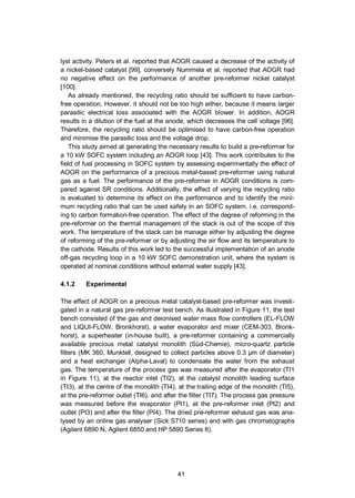 41
lyst activity. Peters et al. reported that AOGR caused a decrease of the activity of
a nickel-based catalyst [99], conversely Nummela et al. reported that AOGR had
no negative effect on the performance of another pre-reformer nickel catalyst
[100].
As already mentioned, the recycling ratio should be sufficient to have carbon-
free operation. However, it should not be too high either, because it means larger
parasitic electrical loss associated with the AOGR blower. In addition, AOGR
results in a dilution of the fuel at the anode, which decreases the cell voltage [96].
Therefore, the recycling ratio should be optimised to have carbon-free operation
and minimise the parasitic loss and the voltage drop.
This study aimed at generating the necessary results to build a pre-reformer for
a 10 kW SOFC system including an AOGR loop [43]. This work contributes to the
field of fuel processing in SOFC system by assessing experimentally the effect of
AOGR on the performance of a precious metal-based pre-reformer using natural
gas as a fuel. The performance of the pre-reformer in AOGR conditions is com-
pared against SR conditions. Additionally, the effect of varying the recycling ratio
is evaluated to determine its effect on the performance and to identify the mini-
mum recycling ratio that can be used safely in an SOFC system, i.e. correspond-
ing to carbon formation-free operation. The effect of the degree of reforming in the
pre-reformer on the thermal management of the stack is out of the scope of this
work. The temperature of the stack can be manage either by adjusting the degree
of reforming of the pre-reformer or by adjusting the air flow and its temperature to
the cathode. Results of this work led to the successful implementation of an anode
off-gas recycling loop in a 10 kW SOFC demonstration unit, where the system is
operated at nominal conditions without external water supply [43].
4.1.2 Experimental
The effect of AOGR on a precious metal catalyst-based pre-reformer was investi-
gated in a natural gas pre-reformer test bench. As illustrated in Figure 11, the test
bench consisted of the gas and deionised water mass flow controllers (EL-FLOW
and LIQUI-FLOW, Bronkhorst), a water evaporator and mixer (CEM-303, Bronk-
horst), a superheater (in-house built), a pre-reformer containing a commercially
available precious metal catalyst monolith (Süd-Chemie), micro-quartz particle
filters (MK 360, Munktell, designed to collect particles above 0.3 µm of diameter)
and a heat exchanger (Alpha-Laval) to condensate the water from the exhaust
gas. The temperature of the process gas was measured after the evaporator (TI1
in Figure 11), at the reactor inlet (TI2), at the catalyst monolith leading surface
(TI3), at the centre of the monolith (TI4), at the trailing edge of the monolith (TI5),
at the pre-reformer outlet (TI6), and after the filter (TI7). The process gas pressure
was measured before the evaporator (PI1), at the pre-reformer inlet (PI2) and
outlet (PI3) and after the filter (PI4). The dried pre-reformer exhaust gas was ana-
lysed by an online gas analyser (Sick S710 series) and with gas chromatographs
(Agilent 6890 N, Agilent 6850 and HP 5890 Series II).
 