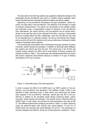 42
The heat used in the reforming reaction was supplied by heating the inlet gas in the
superheater and the pre-reformer was used in a condition close to adiabatic, which
means that heat loss was minimised by thermal insulation and electric heaters.
Depending on the pre-reformer temperature and gas composition, carbon for-
mation can take place in the pre-reformer. The detection of its formation is based
on pressure measurements. The carbon can accumulate on the catalyst surface
and eventually cause a measureable increase of pressure at the pre-reformer
inlet. Alternatively, the carbon formed in the pre-reformer can be carried down-
stream by the gas flow and is then collected at the filter, causing a measureable
pressure increase before the filter. Additionally, when the pre-reformer was kept
for an extended time in a defined condition, the set-up was flushed with nitrogen
and air and the CO and CO2 fractions at the set-up outlet were monitored to detect
oxidation of possible carbon deposits.
The recycling gas compositions were synthesised using gas cylinders of carbon
monoxide, carbon dioxide and hydrogen, in addition to deionised water (Millipore
Elix system) and natural gas from the grid. The natural gas in the Finnish grid
contains mainly methane (ca. 98%) with a small fraction of ethane, propane and
nitrogen as listed in Table 1. The natural gas was desulphurised before the set-up
with sulphur adsorbent (Süd-Chemie) because it contains 4–10 ppm of tetrahy-
drothiophene (THT) as an odorant.
Figure 11. Schematic layout of the test equipment.
In order to assess the effect of an AOGR loop in an SOFC system on the pre-
reformer, the pre-reformer was operated in two different modes. Firstly it was
operated in steam reforming mode, in other words, only natural gas and steam
were supplied to the pre-reformer. Secondly, natural gas was fed to the pre-
reformer in addition to the simulated anode off-gas containing steam, carbon
monoxide, carbon dioxide and hydrogen. This second mode is referred further as
AOGR mode. In both cases, the pre-reformer inlet temperature was kept at 600
°C. The different experimental conditions are listed in Table 3. In steam reforming
mode, the steam-to-carbon ratio (H2O/C) was varied between 1.5 and 2.5. In
AOGR mode, the recycling ratio varied between 0.2 and 0.7. The outlet gas of a
correctly designed pre-reformer should be at thermodynamic equilibrium. There-
 