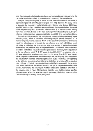 43
fore, the measured outlet gas temperatures and compositions are compared to the
calculated equilibrium values to assess the performance of the pre-reformer.
The gas compositions given in Table 3 have been calculated on the basis of
equilibrated gas with an in-house developed code [96]. Because this study aimed
to generate the necessary results to build a pre-reformer for a defined SOFC sys-
tem [43], the boundary conditions were predefined. In the calculations, the stack
outlet temperature (700 °C), the stack fuel utilisation (0.6) and the current density
were kept constant. Based on the heat exchanger layout (see Figure 2), the pre-
reformer inlet temperature was expected to be about 600 °C in nominal conditions.
An important parameter for the pre-reformer operation is the gas hourly space
velocity (GHSV), which is calculated by dividing the gas volume flow (Nm3
h-1
) at
normal temperature and pressure (NTP) by the catalyst volume (m3
). On the one
hand, it is advantageous to operate the pre-reformer at as high a GHSV as possi-
ble, since it minimises the pre-reformer size, the amount of expensive catalyst
material and the pressure drop at the pre-reformer. On the other hand, the GHSV
should be limited to a value at which the gas reaches thermodynamic equilibrium
at the pre-reformer outlet. A GHSV value of about 20,000 h-1
at recycling ratio of
0.5 was selected as a reference condition in this study. The GHSV was chosen
based on previous experience with this catalyst and the recycling ratio is based on
the results of an electrical efficiency optimisation study. The GHSV corresponding
to the different experimental conditions is plotted as a function of the recycling
ratio in Figure 12 (left). It can be noted that the GHSV increases with the recycling
ratio, which means that the residence time of the gas in the pre-reformer becomes
shorter. Additionally, the natural gas inlet flow rate is also plotted as a function of
the recycling ratio in Figure 12 (right) and it can be seen that the natural gas flow
rate decreases when the recycling ratio is increased, illustrating how much fuel
can be saved by increasing the recycling ratio.
 