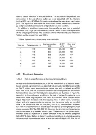 45
lead to carbon formation in the pre-reformer. The equilibrium temperature and
composition of the pre-reformer outlet gas were calculated with the Cantera
toolbox [101] using GRI-Mech 3.0 reactions developed for natural gas combustion
[102]. The equilibrium was solved for an adiabatic system, where the total enthal-
py and pressure between reactants and products was kept constant.
In addition to short-term experiments, the pre-reformer was held in selected
conditions for a longer period to observe possible carbon formation or degradation
of the catalyst performance. The conditions of the different holds are detailed in
Table 4 and the longest hold was 1000 h.
Table 4. Operation conditions during extended holds.
Hold no. Recycling ratio (-)
Inlet temperature
(°C)
GHSV
(h-1
)
Hold time
(h)
1 0.6 609 26,100 122
2 0.5 597 20,000 121
3 0.5 598 20,000 117
4 0.5 513 20,000 67
5 0.5 600 20,000 1000
6 0.2 589 10,200 165
7 0.2 646 20,300 165
4.1.3 Results and discussion
4.1.3.1 Risk of carbon formation at thermodynamic equilibrium
In order to evaluate the effect of AOGR on the performance of a precious metal-
based catalyst, a pre-reformer was operated with simulated conditions relevant to
an SOFC system using steam-reformed natural gas, with or without an AOGR
loop. First of all, the risk of carbon formation was investigated and the carbon
formation limits based on thermodynamic calculations are illustrated in Figure 13.
According to thermodynamic equilibrium, the risk of carbon formation is more
severe at a lower recycling ratio. This stems from the O/C value (also showin in
Figure 13) which decreases with the recycling ratio, in other words, when less
steam and other oxygen-containing species from the anode outlet are recycled
back to the pre-reformer inlet. At a recycling ratio of 0.5, the calculated tempera-
ture limit of carbon formation is already below the typical operating temperature of
anode-supported SOFCs (700–800 °C). However, the pre-reformer temperatures
are typically lower, e.g. between 500 and 600 °C depending on the system layout;
therefore there is a higher risk of carbon formation in the pre-reformer compared
to the SOFC stack. Carbon is stable in equilibrium conditions at a typical operating
temperature of a pre-reformer below a recycling ratio of about 0.65. The risk of
 