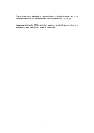 4
Overall, the solution was found to be promising and the obtained results led to the
commercialisation of the developed seal solution by Flexitallic Ltd (UK) [1].
Keywords: Fuel cells, SOFC, chromium poisoning, anode off-gas recycling, sys-
tem heat-up, seal, interconnect, material interactions
 