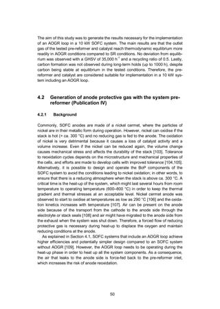 50
The aim of this study was to generate the results necessary for the implementation
of an AOGR loop in a 10 kW SOFC system. The main results are that the outlet
gas of the tested pre-reformer and catalyst reach thermodynamic equilibrium more
readily in AOGR conditions compared to SR conditions. No deviation from equilib-
rium was observed with a GHSV of 35,000 h-1
and a recycling ratio of 0.5. Lastly,
carbon formation was not observed during long-term holds (up to 1000 h), despite
carbon being stable at equilibrium in the tested conditions. Therefore, the pre-
reformer and catalyst are considered suitable for implementation in a 10 kW sys-
tem including an AOGR loop.
4.2 Generation of anode protective gas with the system pre-
reformer (Publication IV)
4.2.1 Background
Commonly, SOFC anodes are made of a nickel cermet, where the particles of
nickel are in their metallic form during operation. However, nickel can oxidise if the
stack is hot (> ca. 300 °C) and no reducing gas is fed to the anode. The oxidation
of nickel is very detrimental because it causes a loss of catalyst activity and a
volume increase. Even if the nickel can be reduced again, the volume change
causes mechanical stress and affects the durability of the stack [103]. Tolerance
to reoxidation cycles depends on the microstructure and mechanical properties of
the cells, and efforts are made to develop cells with improved tolerance [104,105].
Alternatively, it is possible to design and operate the BoP components of the
SOFC system to avoid the conditions leading to nickel oxidation; in other words, to
ensure that there is a reducing atmosphere when the stack is above ca. 300 °C. A
critical time is the heat-up of the system, which might last several hours from room
temperature to operating temperature (600–800 °C) in order to keep the thermal
gradient and thermal stresses at an acceptable level. Nickel cermet anode was
observed to start to oxidise at temperatures as low as 290 °C [106] and the oxida-
tion kinetics increases with temperature [107]. Air can be present on the anode
side because of the transport from the cathode to the anode side through the
electrolyte or stack seals [108] and air might have migrated to the anode side from
the exhaust when the system was shut down. Therefore, a forced flow of reducing
protective gas is necessary during heat-up to displace the oxygen and maintain
reducing conditions at the anode.
As explained in Section 4.1, SOFC systems that include an AOGR loop achieve
higher efficiencies and potentially simpler design compared to an SOFC system
without AOGR [109]. However, the AOGR loop needs to be operating during the
heat-up phase in order to heat up all the system components. As a consequence,
the air that leaks to the anode side is force-fed back to the pre-reformer inlet,
which increases the risk of anode reoxidation.
 
