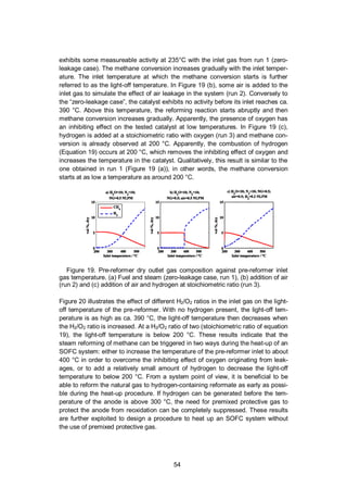 54
exhibits some measureable activity at 235°C with the inlet gas from run 1 (zero-
leakage case). The methane conversion increases gradually with the inlet temper-
ature. The inlet temperature at which the methane conversion starts is further
referred to as the light-off temperature. In Figure 19 (b), some air is added to the
inlet gas to simulate the effect of air leakage in the system (run 2). Conversely to
the “zero-leakage case”, the catalyst exhibits no activity before its inlet reaches ca.
390 °C. Above this temperature, the reforming reaction starts abruptly and then
methane conversion increases gradually. Apparently, the presence of oxygen has
an inhibiting effect on the tested catalyst at low temperatures. In Figure 19 (c),
hydrogen is added at a stoichiometric ratio with oxygen (run 3) and methane con-
version is already observed at 200 °C. Apparently, the combustion of hydrogen
(Equation 19) occurs at 200 °C, which removes the inhibiting effect of oxygen and
increases the temperature in the catalyst. Qualitatively, this result is similar to the
one obtained in run 1 (Figure 19 (a)), in other words, the methane conversion
starts at as low a temperature as around 200 °C.
Figure 19. Pre-reformer dry outlet gas composition against pre-reformer inlet
gas temperature. (a) Fuel and steam (zero-leakage case, run 1), (b) addition of air
(run 2) and (c) addition of air and hydrogen at stoichiometric ratio (run 3).
Figure 20 illustrates the effect of different H2/O2 ratios in the inlet gas on the light-
off temperature of the pre-reformer. With no hydrogen present, the light-off tem-
perature is as high as ca. 390 °C, the light-off temperature then decreases when
the H2/O2 ratio is increased. At a H2/O2 ratio of two (stoichiometric ratio of equation
19), the light-off temperature is below 200 °C. These results indicate that the
steam reforming of methane can be triggered in two ways during the heat-up of an
SOFC system: either to increase the temperature of the pre-reformer inlet to about
400 °C in order to overcome the inhibiting effect of oxygen originating from leak-
ages, or to add a relatively small amount of hydrogen to decrease the light-off
temperature to below 200 °C. From a system point of view, it is beneficial to be
able to reform the natural gas to hydrogen-containing reformate as early as possi-
ble during the heat-up procedure. If hydrogen can be generated before the tem-
perature of the anode is above 300 °C, the need for premixed protective gas to
protect the anode from reoxidation can be completely suppressed. These results
are further exploited to design a procedure to heat up an SOFC system without
the use of premixed protective gas.
 