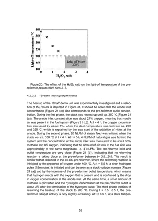 55
Figure 20. The effect of the H2/O2 ratio on the light-off temperature of the pre-
reformer, results from runs 2–7.
4.2.3.2 System heat-up experiments
The heat-up of the 10 kW demo unit was experimentally investigated and a selec-
tion of the results is depicted in Figure 21. It should be noted that the anode inlet
concentration (Figure 21 (c)) also corresponds to the pre-reformer outlet concen-
tration. During the first phase, the stack was heated up until ca. 350 °C (Figure 21
(a)). The anode inlet concentration was about 21% oxygen, meaning that mostly
air was present in the fuel system (Figure 21 (c)). At t = 4 h, the oxygen concentra-
tion decreased by about 1%, when the stack temperature was between ca. 200
and 350 °C, which is explained by the slow start of the oxidation of nickel at the
anode. During the second phase, 20 NLPM of steam feed was initiated when the
stack was ca. 350 °C at t = 4 h. At t = 5 h, 4 NLPM of natural gas was fed into the
system and the concentration at the anode inlet was measured to be about 50%
methane and 8% oxygen, indicating that the amount of air leak to the fuel side was
approximately of the same magnitude, i.e. 4 NLPM. The pre-reformer inlet and
outlet temperature are very close (Figure 21 (b)), indicating that no reforming
reaction is taking place at the pre-reformer between t= 3.5…5.5. This result is
similar to that obtained in the ex-situ pre-reformer, where the reforming reaction is
inhibited by the presence of oxygen under 400 °C. At t = 5.5 h, a short hydrogen
pulse (15 minutes) is initiated and can be seen as a stack voltage increase (Figure
21 (a)) and by the increase of the pre-reformer outlet temperature, which means
that hydrogen reacts with the oxygen that is present and is confirmed by the drop
in oxygen concentration at the anode inlet. At the same time, a small amount of
methane is converted and the hydrogen concentration at the pre-reformer outlet is
about 2% after the termination of the hydrogen pulse. The third phase consists of
resuming the heat-up of the stack to 700 °C. During t = 5.5…6.5 h, the pre-
reformer catalyst activity is only slightly increasing. At t = 6.5 h, at a stack temper-
 