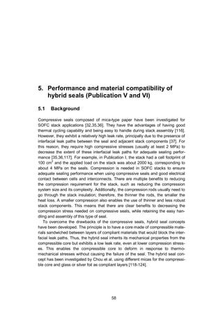 58
5. Performance and material compatibility of
hybrid seals (Publication V and VI)
5.1 Background
Compressive seals composed of mica-type paper have been investigated for
SOFC stack applications [32,35,36]. They have the advantages of having good
thermal cycling capability and being easy to handle during stack assembly [116].
However, they exhibit a relatively high leak rate, principally due to the presence of
interfacial leak paths between the seal and adjacent stack components [37]. For
this reason, they require high compressive stresses (usually at least 2 MPa) to
decrease the extent of these interfacial leak paths for adequate sealing perfor-
mance [35,36,117]. For example, in Publication I, the stack had a cell footprint of
100 cm2
and the applied load on the stack was about 2000 kg, corresponding to
about 4 MPa on the seals. Compression is needed in SOFC stacks to ensure
adequate sealing performance when using compressive seals and good electrical
contact between cells and interconnects. There are multiple benefits to reducing
the compression requirement for the stack, such as reducing the compression
system size and its complexity. Additionally, the compression rods usually need to
go through the stack insulation; therefore, the thinner the rods, the smaller the
heat loss. A smaller compression also enables the use of thinner and less robust
stack components. This means that there are clear benefits to decreasing the
compression stress needed on compressive seals, while retaining the easy han-
dling and assembly of this type of seal.
To overcome the drawbacks of the compressive seals, hybrid seal concepts
have been developed. The principle is to have a core made of compressible mate-
rials sandwiched between layers of compliant materials that would block the inter-
facial leak paths. Thus, the hybrid seal inherits its mechanical properties from the
compressible core but exhibits a low leak rate, even at lower compression stress-
es. This enables the compressible core to deform in response to thermo-
mechanical stresses without causing the failure of the seal. The hybrid seal con-
cept has been investigated by Chou et al. using different micas for the compressi-
ble core and glass or silver foil as compliant layers [118-124].
 