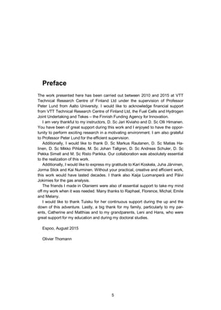 5
Preface
The work presented here has been carried out between 2010 and 2015 at VTT
Technical Research Centre of Finland Ltd under the supervision of Professor
Peter Lund from Aalto University. I would like to acknowledge financial support
from VTT Technical Research Centre of Finland Ltd, the Fuel Cells and Hydrogen
Joint Undertaking and Tekes – the Finnish Funding Agency for Innovation.
I am very thankful to my instructors, D. Sc Jari Kiviaho and D. Sc Olli Himanen.
You have been of great support during this work and I enjoyed to have the oppor-
tunity to perform exciting research in a motivating environment. I am also grateful
to Professor Peter Lund for the efficient supervision.
Additionally, I would like to thank D. Sc Markus Rautanen, D. Sc Matias Ha-
linen, D. Sc Mikko Pihlatie, M. Sc Johan Tallgren, D. Sc Andreas Schuler, D. Sc
Pekka Simell and M. Sc Risto Parikka. Our collaboration was absolutely essential
to the realization of this work.
Additionally, I would like to express my gratitude to Kari Koskela, Juha Järvinen,
Jorma Stick and Kai Nurminen. Without your practical, creative and efficient work,
this work would have lasted decades. I thank also Kaija Luomanperä and Päivi
Jokimies for the gas analysis.
The friends I made in Otaniemi were also of essential support to take my mind
off my work when it was needed. Many thanks to Raphael, Florence, Micha , Emile
and Melany.
I would like to thank Tuisku for her continuous support during the up and the
down of this adventure. Lastly, a big thank for my family, particularly to my par-
ents, Catherine and Matthias and to my grandparents, Leni and Hans, who were
great support for my education and during my doctoral studies.
Espoo, August 2015
Olivier Thomann
 