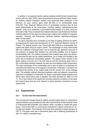 59
In addition, it is essential that the sealing materials exhibit limited material inter-
actions with the other SOFC stack components to ensure sufficient stack durabil-
ity. Sealing material interaction studies have previously been published in the
literature, on pure ceramic glass seals [62,125] or on compressible seals
[126,127]. They observed different forms of accelerated corrosion that all took
place preferentially at the three-phase interface sealing material/interconnect
steel/air. Chou et al. presented a post-experimental analysis of a stack using hy-
brid seals [128]. They concluded that material interaction was limited and that their
material selection for the seal and interconnect material was suitable for long-term
operation. However, the three-phase interfaces between seal/interconnect/gas
were not discussed.
The work presented here contributes to the field of sealing solutions for SOFC
by presenting the hybrid seal development at VTT Technical Research Centre of
Finland. The sealing solution uses Thermiculite 866 [129] as a compressible core
coated with glass using an organic carrier. The advantages of using Thermiculite
866 over traditional mica-type paper are its improved gas tightness, because of
the presence of steatite filler between the vermiculite platelets, and its superior
compressibility [35]. The method presented here enables easy stack manufactur-
ing because the seal can be coated beforehand, cut to shape and handled in the
same way as traditional compressible gaskets. The organic carrier present in the
glass coating is burned out in the first heat-up and the remaining glass forms a
thin conformable interlayer between the seal core and adjacent stack components.
The major advantage of the conformable core is also its ability to compensate for
manufacturing tolerances of the adjacent components. Publication V presents the
manufacturing method of the coated seals and the results from ex-situ leakage
tests. The possible material interactions between seals and adjacent components
have been investigated in Publication VI, where a post-experimental analysis of an
SOFC stack using hybrid seals is detailed. The stack operated for 1800 h at 700
°C. The in-situ nature of the experiment provides exposure conditions to the seals
and interconnects that are more relevant to stack operation compared to ex-situ
experiments.
5.2 Experimental
5.2.1 Ex-situ leak rate measurement
The improvement brought about by adding compliant glass layers to compressive
sealing materials was evaluated by leak rate measurements of seal samples made
of Thermiculite 866 (Flexitallic Ltd) material, either uncoated or coated with glass
layers. Thermiculite 866 is a commercial compressive material composed of ver-
miculite and steatite. The materials of the seal were selected to target operation at
700 °C. The glass used was a commercial glass with a softening temperature of
650 °C to obtain a compliant layer.
 