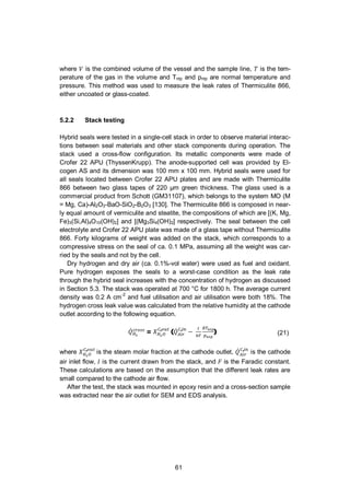 61
where is the combined volume of the vessel and the sample line, is the tem-
perature of the gas in the volume and Tntp and pntp are normal temperature and
pressure. This method was used to measure the leak rates of Thermiculite 866,
either uncoated or glass-coated.
5.2.2 Stack testing
Hybrid seals were tested in a single-cell stack in order to observe material interac-
tions between seal materials and other stack components during operation. The
stack used a cross-flow configuration. Its metallic components were made of
Crofer 22 APU (ThyssenKrupp). The anode-supported cell was provided by El-
cogen AS and its dimension was 100 mm x 100 mm. Hybrid seals were used for
all seals located between Crofer 22 APU plates and are made with Thermiculite
866 between two glass tapes of 220 µm green thickness. The glass used is a
commercial product from Schott (GM31107), which belongs to the system MO (M
= Mg, Ca)-Al2O3-BaO-SiO2-B2O3 [130]. The Thermiculite 866 is composed in near-
ly equal amount of vermiculite and steatite, the compositions of which are [(K, Mg,
Fe)3(Si,Al)4O10(OH)2] and [(Mg3Si4(OH)2] respectively. The seal between the cell
electrolyte and Crofer 22 APU plate was made of a glass tape without Thermiculite
866. Forty kilograms of weight was added on the stack, which corresponds to a
compressive stress on the seal of ca. 0.1 MPa, assuming all the weight was car-
ried by the seals and not by the cell.
Dry hydrogen and dry air (ca. 0.1%-vol water) were used as fuel and oxidant.
Pure hydrogen exposes the seals to a worst-case condition as the leak rate
through the hybrid seal increases with the concentration of hydrogen as discussed
in Section 5.3. The stack was operated at 700 °C for 1800 h. The average current
density was 0.2 A cm-2
and fuel utilisation and air utilisation were both 18%. The
hydrogen cross leak value was calculated from the relative humidity at the cathode
outlet according to the following equation.
= ,
( ,
) (21)
where ,
is the steam molar fraction at the cathode outlet, ,
is the cathode
air inlet flow, is the current drawn from the stack, and is the Faradic constant.
These calculations are based on the assumption that the different leak rates are
small compared to the cathode air flow.
After the test, the stack was mounted in epoxy resin and a cross-section sample
was extracted near the air outlet for SEM and EDS analysis.
 