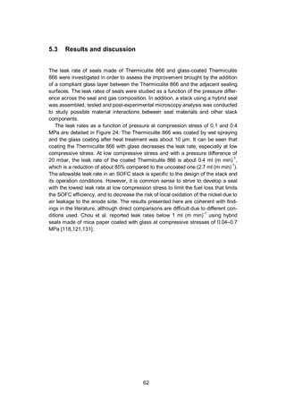62
5.3 Results and discussion
The leak rate of seals made of Thermiculite 866 and glass-coated Thermiculite
866 were investigated in order to assess the improvement brought by the addition
of a compliant glass layer between the Thermiculite 866 and the adjacent sealing
surfaces. The leak rates of seals were studied as a function of the pressure differ-
ence across the seal and gas composition. In addition, a stack using a hybrid seal
was assembled, tested and post-experimental microscopy analysis was conducted
to study possible material interactions between seal materials and other stack
components.
The leak rates as a function of pressure at compression stress of 0.1 and 0.4
MPa are detailed in Figure 24. The Thermiculite 866 was coated by wet spraying
and the glass coating after heat treatment was about 10 µm. It can be seen that
coating the Thermiculite 866 with glass decreases the leak rate, especially at low
compressive stress. At low compressive stress and with a pressure difference of
20 mbar, the leak rate of the coated Thermiculite 866 is about 0.4 ml (m min)-1
,
which is a reduction of about 85% compared to the uncoated one (2.7 ml (m min)-1
).
The allowable leak rate in an SOFC stack is specific to the design of the stack and
its operation conditions. However, it is common sense to strive to develop a seal
with the lowest leak rate at low compression stress to limit the fuel loss that limits
the SOFC efficiency, and to decrease the risk of local oxidation of the nickel due to
air leakage to the anode side. The results presented here are coherent with find-
ings in the literature, although direct comparisons are difficult due to different con-
ditions used. Chou et al. reported leak rates below 1 ml (m min)-1
using hybrid
seals made of mica paper coated with glass at compressive stresses of 0.04–0.7
MPa [118,121,131].
 