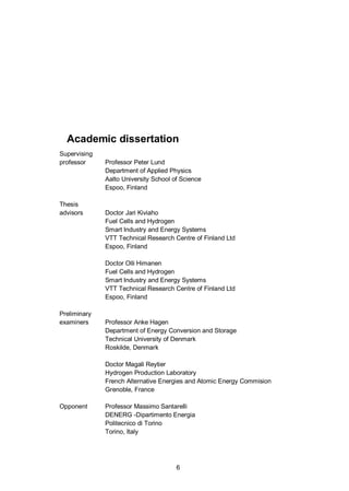 6
Academic dissertation
Supervising
professor Professor Peter Lund
Department of Applied Physics
Aalto University School of Science
Espoo, Finland
Thesis
advisors Doctor Jari Kiviaho
Fuel Cells and Hydrogen
Smart Industry and Energy Systems
VTT Technical Research Centre of Finland Ltd
Espoo, Finland
Doctor Olli Himanen
Fuel Cells and Hydrogen
Smart Industry and Energy Systems
VTT Technical Research Centre of Finland Ltd
Espoo, Finland
Preliminary
examiners Professor Anke Hagen
Department of Energy Conversion and Storage
Technical University of Denmark
Roskilde, Denmark
Doctor Magali Reytier
Hydrogen Production Laboratory
French Alternative Energies and Atomic Energy Commision
Grenoble, France
Opponent Professor Massimo Santarelli
DENERG -Dipartimento Energia
Politecnico di Torino
Torino, Italy
 