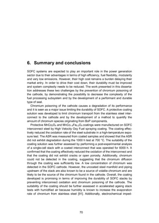 70
6. Summary and conclusions
SOFC systems are expected to play an important role in the power generation
sector due to their advantages in terms of high efficiency, fuel flexibility, modularity
and very low emissions. However, their high cost remains a burden delaying their
market entry. In order to drive their cost down, their durability must be improved
and system complexity needs to be reduced. The work presented in this disserta-
tion addresses these two challenges by the prevention of chromium poisoning of
the cathode, by demonstrating the possibility to decrease the complexity of the
fuel processing subsystem and by the development of a performant and durable
type of seal.
Chromium poisoning of the cathode causes a degradation of its performance
and it is seen as a major issue limiting the durability of SOFC. A protective coating
solution was developed to limit chromium transport from the stainless steel inter-
connect to the cathode and by the development of a method to quantify the
amount of chromium species originating from BoP components.
Protective MnCo2O4 and MnCo1.8Fe0.2O4 coatings were manufactured on SOFC
interconnect steel by High Velocity Oxy Fuel spraying coating. The coating effec-
tively reduced the oxidation rate of the steel substrate in a high-temperature expo-
sure test. The ASR was measured from coated samples and showed that the ASR
did not exhibit degradation during the 1000 h test at 700 °C. The suitability of the
coating solution was further assessed by performing a post-experimental analysis
of a single-cell stack with a coated interconnect that was operated for 6000 h. It
confirmed that the coating effectively reduced the oxidation of the interconnect and
that the coating did not exhibit cracks or open porosity. Additionally, chromium
could not be detected in the coating, suggesting that the chromium diffusion
through the coating was sufficiently low. A low concentration of chromium was
detected in the SOFC cathode. However, the uncoated steel manifold and piping
upstream of the stack are also known to be a source of volatile chromium and are
likely to be the source of the chromium found in the cathode. Overall, the coating
developed is promising in terms of improving the durability of SOFC stacks by
preventing interconnect oxidation and chromium poisoning of the cathode. The
suitability of the coating should be further assessed in accelerated ageing stack
tests with humidified air because humidity is known to increase the evaporation
rate of chromium from stainless steel [91]. Additionally, electrochemical imped-
 