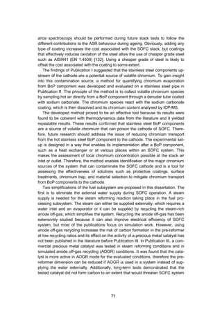 71
ance spectroscopy should be performed during future stack tests to follow the
different contributions to the ASR behaviour during ageing. Obviously, adding any
type of coating increases the cost associated with the SOFC stack, but coatings
that effectively reduces oxidation of the steel allow the use of cheaper grade steel
such as AISI441 (EN 1.4509) [132]. Using a cheaper grade of steel is likely to
offset the cost associated with the coating to some extent.
The findings of Publication I suggested that the stainless steel components up-
stream of the cathode are a potential source of volatile chromium. To gain insight
into this contamination source, a method for quantifying chromium evaporation
from BoP component was developed and evaluated on a stainless steel pipe in
Publication II. The principle of the method is to collect volatile chromium species
by sampling hot air directly from a BoP component through a denuder tube coated
with sodium carbonate. The chromium species react with the sodium carbonate
coating, which is then dissolved and its chromium content analysed by ICP-MS.
The developed method proved to be an effective tool because its results were
found to be coherent with thermodynamics data from the literature and it yielded
repeatable results. These results confirmed that stainless steel BoP components
are a source of volatile chromium that can poison the cathode of SOFC. There-
fore, future research should address the issue of reducing chromium transport
from the hot stainless steel BoP component to the cathode. The experimental set-
up is designed in a way that enables its implementation after a BoP component,
such as a heat exchanger or at various places within an SOFC system. This
makes the assessment of local chromium concentration possible at the stack air
inlet or outlet. Therefore, the method enables identification of the major chromium
sources of the system that can contaminate the SOFC cathode and is a tool for
assessing the effectiveness of solutions such as protective coatings, surface
treatments, chromium trap, and material selection to mitigate chromium transport
from BoP components to the cathode.
Two simplifications of the fuel subsystem are proposed in this dissertation. The
first is to eliminate the external water supply during SOFC operation. A steam
supply is needed for the steam reforming reaction taking place in the fuel pro-
cessing subsystem. The steam can either be supplied externally, which requires a
water inlet and an evaporator or it can be supplied by recycling the steam-rich
anode off-gas, which simplifies the system. Recycling the anode off-gas has been
extensively studied because it can also improve electrical efficiency of SOFC
system, but most of the publications focus on simulation work. However, using
anode off-gas recycling increases the risk of carbon formation in the pre-reformer
at low recycling ratios and its effect on the activity of a precious metal catalyst has
not been published in the literature before Publication III. In Publication III, a com-
mercial precious metal catalyst was tested in steam reforming conditions and in
simulated anode off-gas recycling (AOGR) conditions. It was found that the cata-
lyst is more active in AOGR mode for the evaluated conditions, therefore the pre-
reformer dimension can be reduced if AOGR is used in a system instead of sup-
plying the water externally. Additionally, long-term tests demonstrated that the
tested catalyst did not form carbon to an extent that would threaten SOFC system
 