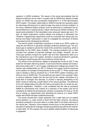 72
operation in AOGR conditions. The results of this study demonstrated that the
tested pre-reformer can be used in a system with an AOGR loop. Based on these
results, an AOGR loop was successfully implemented in a 10 kW demonstration
SOFC system. The system relied solely on AOGR to provide the necessary steam
for natural gas reforming and no external water was used at nominal conditions. In
the future, additional kinetics analysis could be performed to understand the ob-
served difference in catalyst activity in steam reforming and AOGR conditions. The
experiments presented in this dissertation were using grid natural gas and in Fin-
land, its higher hydrocarbon content (ethane and propane) is particularly low.
Therefore, supplementary experiments could be conducted with natural gas con-
taining more higher hydrocarbon in order to investigate the conversion of ethane
and propane by the developed pre-reformer.
The second system simplification proposed is to heat up an SOFC system by
using the pre-reformer to generate hydrogen-containing protective gas. The pro-
tective gas is needed to prevent the nickel of the anode from reoxidising, which is
detrimental for the SOFC stack durability. The reducing protective gas is often
provided from cylinders of premixed hydrogen and nitrogen. However, the pre-
mixed gas cylinders increase the system size and their replacement adds up to
the maintenance cost of the system, therefore it would be beneficial to generate
the hydrogen-containing gas with the pre-reformer during heat-up.
The activity of the pre-reformer catalyst at temperatures as low as 200 °C was
tested for the steam reforming reaction. It was found that the catalyst had measur-
able activity below 250 °C, but if oxygen originating from leakage was present, the
reaction was inhibited below ca. 400 °C. However, the oxygen could be consumed
by the addition of hydrogen at temperatures as low as 200 °C. These results were
used to develop a heat-up procedure for a 10 kW SOFC system including a pre-
reformer and an AOGR loop. The pre-reformer was used for two purposes: firstly,
to remove molecular oxygen from the fuel side by the catalytic combustion of a
small feed of hydrogen and secondly, to provide a reducing atmosphere to the
SOFC anode by reforming a small fraction of the natural gas feed. The difference
of the cell voltage before and after the heat-up procedure did not reveal any per-
formance degradation. Therefore, it was considered that the heat-up procedure
fulfilled its requirements and it allows for a reduction of the system size and its
complexity by making the premixed gas cylinders unnecessary for heat-up. At the
time of writing, no experimental work describing the heat-up of a planar SOFC
system with AOGR had been published previously.
The results showed that a steam generator and a water feed are not needed
during operation, i.e. when current is drawn from the stack. However, the heat-up
procedure presented in this work relies on a steam feed for the steam reforming of
the natural gas. Therefore, future research should focus on the development of a
procedure to generate the hydrogen-containing protective gas without the need for
a steam feed. For this purpose, the use of catalytic partial oxidation of natural gas
is suggested.
 