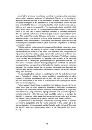 73
A method for producing hybrid seals consisting of a compressible core coated
with compliant glass was presented in Publication V. The aim of this development
was to achieve low leak rate at low compression stresses. The novelty of the hy-
brid seals investigated in this dissertation is in the core material chosen that con-
tains a steatite filler between vermiculite platelets, which results in improved gas
tightness and superior compressibility. The developed solution exhibited a leak
rate of about 0.4 ml (min m)-1
at 20 mbar pressure difference using a compressive
stress of 0.1 MPa. This is an 85% reduction compared to uncoated Thermiculite
866. The leak rate performance of the developed seal was considered very prom-
ising. The coated Thermiculite 866 could be handled in exactly the same way as
uncoated gasket, thus enabling a simple stack assembling method. Using the
developed hybrid seals instead of compressive seals allows a significant reduction
in the compression need on the stack, which enables the simplification of the stack
compression system.
While the leak rate performance of the developed hybrid seal makes it an attrac-
tive sealing solution, the durability of the SOFC stack requires limited material inter-
actions between the materials of the hybrid seals and other stack components dur-
ing operation. For this purpose, a post-experimental analysis was performed on a
stack using hybrid seals after 1800 h of operation (Publication VI). Different locations
inside the stack were investigated. No corrosion could be found at the two-phase
interfaces such as Crofer/glass, glass/electrolyte and glass/Thermiculite 866. The
three-phase interfaces between Crofer/glass/hydrogen exhibited no corrosion,
whereas interfaces corresponding to Crofer/glass/air exhibited some non-systematic
corrosion. The possible reasons for the corrosion discovered were discussed and
the most likely was the contamination from lubricant that was not properly removed
during stack assembly.
The developed hybrid seal can be used together with the coated interconnect
used in Publication I. However the coating should only be applied where it will be
exposed to oxidative atmosphere (cathode side). The reason for that is that the
reductive atmosphere of the anode is likely to reduce the coating to its metallic
form and to make it porous.
Further research should focus on validating the hypothesis concerning the cor-
rosion found near the hybrid seals in air atmosphere. Additionally, the long-term
suitability of the hybrid seal materials should be investigated either in longer-term
stack tests or by using accelerated ageing conditions such as increasing the air
humidity content to 1…3%. Moreover, tests should be performed to compare the
durability of glass and hybrid seals after numerous thermal cycles as it is known
that thermal cycling is more critical towards durability than steady conditions.
The performance of the developed seal are very promising in terms of leak rate
and material compatibility and the results presented in this section led to the
commercialisation of the developed seal by Flexitallic under the brand “Thermicu-
lite 866 LS”, which is a glass-coated version of the Thermiculite 866 product
[1,133].
 