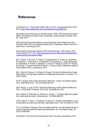 75
References
[1] Flexitallic Ltd., Thermiculite ® 866 / 866 LS, 2014, Last accessed 08.01.2015
2015, http://www.flexitallicsofc.com/downloads/thermiculite866.pdf.
[2] Intergouvernmental panel on climate change - IPCC, Fifth Assessment Report
(AR5), Cambridge University Press, Cambridge, United Kingdom and New York,
NY, USA, 2014.
[3] European Environment Agency, Annual European Union Greenhouse Gas
Inventory 1990–2012 and Inventory Report 2014, Publications Office of the Euro-
pean Union, Luxembourg, 2014.
[4] European Environment Agency, EEA Greenhouse gas - Data viewer, 2015,
Last accessed 16.01 2015, http://www.eea.europa.eu/data-and-maps/data/data-
viewers/greenhouse-gases-viewer.
[5] P. Capros, A. De Vita, N. Tasios, D. Papadopoulos, P. Siskos, E. Apostolaki,
M. Zampara, L. Paroussos, K. Fragiadakis, N. Kouvaritakis, L. Höglund-Isaksson,
W. Winiwarter, P. Purohit, H. Böttcher, S. Frank, P. Havlik, M. Gusti, H.P. Witzke,
EU Energy, Transport and GHG Emissions, Trends to 2050. Publications office of
the European Union, Luxembourg, 2013.
[6] L. Chick, M. Weimar, G. Whyatt, M. Powell, The Case for Natural Gas Fueled
Solid Oxide Fuel Cell Power Systems for Distributed Generation, Fuel Cells. 15.1
(2015) 49-60.
[7] S.C. Singhal, Solid oxide fuel cells for stationary, mobile, and military applica-
tions, Solid State Ionics. 152-153 (2002) 405-410.
[8] R. Payne, J. Love, M. Kah, Generating Electricity at 60% Electrical Efficiency
from 1-2 kWe SOFC Products, ECS Trans. 25 (2009) 231-239.
[9] K. Sasaki, K. Watanabe, K. Shiosaki, K. Susuki, Y. Teraoka, Multi-fuel capabil-
ity of solid oxide fuel cells, J Electroceram. 13 (2004) 669-675.
[10] K. Eguchi, H. Kojo, T. Takeguchi, R. Kikuchi, K. Sasaki, Fuel flexibility in pow-
er generation by solid oxide fuel cells, Solid State Ionics. 152-153 (2002) 411-416.
[11] G. Gahleitner, Hydrogen from renewable electricity: An international review of
power-to-gas pilot plants for stationary applications, Int J Hydrogen Energy. 38
(2013) 2039-2061.
[12] E4tech, The Fuel Cell Industry Review 2014, Lausanne, Switzerland, 2014.
 