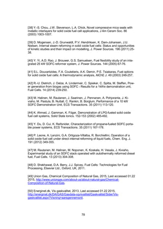 78
[38] Y.-S. Chou, J.W. Stevenson, L.A. Chick, Novel compressive mica seals with
metallic interlayers for solid oxide fuel cell applications, J Am Ceram Soc. 86
(2003) 1003-1007.
[39] D. Mogensen, J.-D. Grunwaldt, P.V. Hendriksen, K. Dam-Johansen, J.U.
Nielsen, Internal steam reforming in solid oxide fuel cells: Status and opportunities
of kinetic studies and their impact on modelling, J. Power Sources. 196 (2011) 25-
38.
[40] Y. Yi, A.D. Rao, J. Brouwer, G.S. Samuelsen, Fuel flexibility study of an inte-
grated 25 kW SOFC reformer system, J. Power Sources. 144 (2005) 67-76.
[41] S.L. Douvartzides, F.A. Coutelieris, A.K. Demin, P.E. Tsiakaras, Fuel options
for solid oxide fuel cells: A thermodynamic analysis, AIChE J. 49 (2003) 248-257.
[42] R.-U. Dietrich, J. Oelze, A. Lindermeir, C. Spieker, C. Spitta, M. Steffen, Pow-
er generation from biogas using SOFC - Results for a 1kWe demonstration unit,
Fuel Cells. 14 (2014) 239-250.
[43] M. Halinen, M. Rautanen, J. Saarinen, J. Pennanen, A. Pohjoranta, J. Ki-
viaho, M. Pastula, B. Nuttall, C. Rankin, B. Borglum, Performance of a 10 kW
SOFC Demonstration Unit, ECS Transactions. 35 (2011) 113-120.
[44] K. Ahmed, J. Gamman, K. Föger, Demonstration of LPG-fueled solid oxide
fuel cell systems, Solid State Ionics. 152-153 (2002) 485-492.
[45] Y. Du, D. Cui, K. Reifsnider, Characterization of propane-fueled SOFC porta-
ble power systems, ECS Transactions. 35 (2011) 167-178.
[46] P. Leone, A. Lanzini, G.A. Ortigoza-Villalba, R. Borchiellini, Operation of a
solid oxide fuel cell under direct internal reforming of liquid fuels, Chem. Eng. J.
191 (2012) 349-355.
[47] M. Rautanen, M. Halinen, M. Noponen, K. Koskela, H. Vesala, J. Kiviaho,
Experimental study of an SOFC stack operated with autothermally reformed diesel
fuel, Fuel Cells. 13 (2013) 304-308.
[48] D. Shekhawat, D.A. Berry, J.J. Spivey, Fuel Cells: Technologies for Fuel
Processing, Elsevier Ltd., Oxford, UK, 2011.
[49] Union Gas, Chemical Composition of Natural Gas, 2015, Last accessed 01.22
2015, http://www.uniongas.com/about-us/about-natural-gas/Chemical-
Composition-of-Natural-Gas.
[50] Energinet.dk, Vis gaskvalitet, 2013, Last accessed 01.22 2015,
http://energinet.dk/DA/GAS/Gasdata-og-kvalitet/Gaskvalitet/Sider/Vis-
gaskvalitet.aspx?Visning=aarsgennemsnit.
 