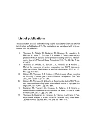 7
List of publications
This dissertation is based on the following original publications which are referred
to in the text as Publications I–VI. The publications are reproduced with kind per-
mission from the publishers.
I Thomann, O., Pihlatie, M., Rautanen, M., Himanen, O., Lagerbom, J.,
Mäkinen, M., Varis, T., Suhonen, T. & Kiviaho, J. Development and ap-
plication of HVOF sprayed spinel protective coating for SOFC intercon-
nects. Journal of Thermal Spray Technology 2013, Vol. 22, No. 5, pp.
631–639.
II Thomann, O., Pihlatie, M., Schuler, J.A., Himanen, O. & Kiviaho, J.
Method for measuring chromium evaporation from SOFC balance-of-
plant components. Electrochemical and Solid-State Letters 2012, Vol. 15,
No. 3, pp. B35–B37.
III Halinen, M., Thomann, O. & Kiviaho, J. Effect of anode off-gas recycling
on reforming of natural gas for solid oxide fuel cell systems. Fuel Cells
2012, Vol. 12, No. 5, pp. 754–760.
IV Halinen, M., Thomann, O. & Kiviaho, J. Experimental study of SOFC sys-
tem heat-up without safety gases. International Journal of Hydrogen En-
ergy 2014, Vol. 39, No. 1, pp. 552–561.
V Rautanen, M., Thomann, O., Himanen, O., Tallgren, J. & Kiviaho, J.
Glass coated compressible solid oxide fuel cell seals. Journal of Power
Sources 2014, Vol. 247, pp. 243–248.
VI Thomann, O., Rautanen, M., Himanen, O., Tallgren, J. & Kiviaho, J. Post-
experimental analysis of a solid oxide fuel cell stack using hybrid seals.
Journal of Power Sources 2015, Vol. 274, pp. 1009–1015.
 