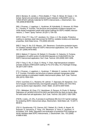 80
[65] X. Montero, N. Jordán, J. Pirón-Abellán, F. Tietz, D. Stöver, M. Cassir, I. Vil-
larreal, Spinel and perovskite protection layers between crofer22APU and La
0.8Sr0.2FeO3 cathode materials for SOFC interconnects, J. Electrochem. Soc.
156 (2009) B188-B196.
[66] J. Puranen, J. Lagerbom, L. Hyvärinen, M. Kylmälahti, O. Himanen, M. Pihlat-
ie, J. Kiviaho, P. Vuoristo, The structure and properties of plasma sprayed iron
oxide doped manganese cobalt oxide spinel coatings for SOFC metallic intercon-
nectors, J. Therm. Spray Technol. 20 (2011) 154-159.
[67] X. Chen, P.Y. Hou, C.P. Jacobson, S.J. Visco, L.C. De Jonghe, Protective
coating on stainless steel interconnect for SOFCs: oxidation kinetics and electrical
properties, Solid State Ionics. 176 (2005) 425-433.
[68] Z. Yang, G. Xia, G.D. Maupin, J.W. Stevenson, Conductive protection layers
on oxidation resistant alloys for SOFC interconnect applications, Surf. Coat. Tech-
nol. 201 (2006) 4476-4483.
[69] A. Balland, P. Gannon, M. Deibert, S. Chevalier, G. Caboche, S. Fontana,
Investigation of La2O3 and/or (Co,Mn)3O4 deposits on Crofer22APU for the
SOFC interconnect application, Surf. Coat. Technol. 203 (2009) 3291-3296.
[70] Y. Fang, C. Wu, X. Duan, S. Wang, Y. Chen, High-temperature oxidation
process analysis of MnCo2O4 coating on Fe–21Cr alloy, Int J Hydrogen Energy.
36 (2011) 5611-5616.
[71] J. Puranen, J. Lagerbom, L. Hyvärinen, T. Mäntylä, E. Levänen, M. Kylmälah-
ti, P. Vuoristo, Formation and structure of plasma sprayed manganese-cobalt
spinel coatings on preheated metallic interconnector plates, Surf. Coat. Technol.
205 (2010) 1029-1033.
[72] K. Uusi-Esko, E.-L. Rautama, M. Laitinen, T. Sajavaara, M. Karppinen, Con-
trol of oxygen nonstoichiometry and magnetic property of MnCo 2O 4 thin films
grown by atomic layer deposition, Chem. Mater. 22 (2010) 6297-6300.
[73] L. Mikkelsen, M. Chen, P.V. Hendriksen, Å. Persson, N. Pryds, K. Rodrigo,
Deposition of La0.8Sr0.2Cr0.97V0.03O3 and MnCr2O4 thin films on ferritic alloy
for solid oxide fuel cell application, Surf. Coat. Technol. 202 (2007) 1262-1266.
[74] M.J. Lewis, J.H. Zhu, A process to synthesize (Mn,Co) 3 O 4 spinel coatings
for protecting SOFC interconnect alloys, Electrochem. Solid-State Lett. 14 (2011)
B9-B12.
[75] V.I. Gorokhovsky, P.E. Gannon, M.C. Deibert, R.J. Smith, A. Kayani, M.
Kopczyk, D. Vanvorous, Z. Yang, J.W. Stevenson, S. Visco, C. Jacobson, H.
Kurokawa, S.W. Sofie, Deposition and evaluation of protective PVD coatings on
ferritic stainless steel SOFC interconnects, J. Electrochem. Soc. 153 (2006)
A1886-A1893.
 