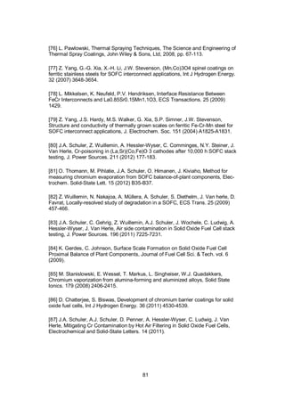 81
[76] L. Pawlowski, Thermal Spraying Techniques, The Science and Engineering of
Thermal Spray Coatings, John Wiley & Sons, Ltd, 2008, pp. 67-113.
[77] Z. Yang, G.-G. Xia, X.-H. Li, J.W. Stevenson, (Mn,Co)3O4 spinel coatings on
ferritic stainless steels for SOFC interconnect applications, Int J Hydrogen Energy.
32 (2007) 3648-3654.
[78] L. Mikkelsen, K. Neufeld, P.V. Hendriksen, Interface Resistance Between
FeCr Interconnects and La0.85Sr0.15Mn1,1O3, ECS Transactions. 25 (2009)
1429.
[79] Z. Yang, J.S. Hardy, M.S. Walker, G. Xia, S.P. Simner, J.W. Stevenson,
Structure and conductivity of thermally grown scales on ferritic Fe-Cr-Mn steel for
SOFC interconnect applications, J. Electrochem. Soc. 151 (2004) A1825-A1831.
[80] J.A. Schuler, Z. Wuillemin, A. Hessler-Wyser, C. Comminges, N.Y. Steiner, J.
Van Herle, Cr-poisoning in (La,Sr)(Co,Fe)O 3 cathodes after 10,000 h SOFC stack
testing, J. Power Sources. 211 (2012) 177-183.
[81] O. Thomann, M. Pihlatie, J.A. Schuler, O. Himanen, J. Kiviaho, Method for
measuring chromium evaporation from SOFC balance-of-plant components, Elec-
trochem. Solid-State Lett. 15 (2012) B35-B37.
[82] Z. Wuillemin, N. Nakajoa, A. Müllera, A. Schuler, S. Diethelm, J. Van herle, D.
Favrat, Locally-resolved study of degradation in a SOFC, ECS Trans. 25 (2009)
457-466.
[83] J.A. Schuler, C. Gehrig, Z. Wuillemin, A.J. Schuler, J. Wochele, C. Ludwig, A.
Hessler-Wyser, J. Van Herle, Air side contamination in Solid Oxide Fuel Cell stack
testing, J. Power Sources. 196 (2011) 7225-7231.
[84] K. Gerdes, C. Johnson, Surface Scale Formation on Solid Oxide Fuel Cell
Proximal Balance of Plant Components, Journal of Fuel Cell Sci. & Tech. vol. 6
(2009).
[85] M. Stanislowski, E. Wessel, T. Markus, L. Singheiser, W.J. Quadakkers,
Chromium vaporization from alumina-forming and aluminized alloys, Solid State
Ionics. 179 (2008) 2406-2415.
[86] D. Chatterjee, S. Biswas, Development of chromium barrier coatings for solid
oxide fuel cells, Int J Hydrogen Energy. 36 (2011) 4530-4539.
[87] J.A. Schuler, A.J. Schuler, D. Penner, A. Hessler-Wyser, C. Ludwig, J. Van
Herle, Mitigating Cr Contamination by Hot Air Filtering in Solid Oxide Fuel Cells,
Electrochemical and Solid-State Letters. 14 (2011).
 