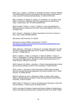 82
[88] C. Key, J. Eziashi, J. Froitzheim, R. Amendola, R. Smith, P. Gannon, Methods
to Quantify Reactive Chromium Vaporization from Solid Oxide Fuel Cell Intercon-
nects, Journal of The Electrochemical Society. 161 (2014) C373-C381.
[89] J. Froitzheim, H. Ravash, E. Larsson, L.G. Johansson, J.E. Svensson, Inves-
tigation of chromium volatilization from FeCr interconnects by a denuder tech-
nique, J. Electrochem. Soc. 157 (2010) B1295-B1300.
[90] M. Casteel, P. Willson, T. Goren, P. O'Brien, D. Lewis, Novel Method for
Measuring Chromia Evaporation from SOFC Interconnect Materials, ECS Trans.
25 (2009) 1423.
[91] C. Gindorf, L. Singheiser, K. Hilpert, Vaporisation of chromia in humid air, J.
Phys. Chem. Solids. 66 (2005) 384-387.
[92] Outotec, HSC Chemistry, 6.12 (2007).
[93] Sandvik, Sandvik 253MA, Last accessed 11/16 2011,
http://www.smt.sandvik.com/en/materials-center/material-datasheets/tube-and-
pipe-seamless/sandvik-253-ma/.
[94] E. Riensche, J. Meusinger, U. Stimming, G. Unverzagt, Optimization of a 200
kW SOFC cogeneration power plant. Part II: Variation of the flowsheet, J. Power
Sources. 71 (1998) 306-314.
[95] R.-U. Dietrich, J. Oelze, A. Lindermeir, C. Spitta, M. Steffen, T. Küster, S.
Chen, C. Schlitzberger, R. Leithner, Efficiency gain of solid oxide fuel cell systems
by using anode offgas recycle - Results for a small scale propane driven unit, J.
Power Sources. 196 (2011) 7152-7160.
[96] M. Noponen, M. Halinen, J. Saarinen, J. Kiviaho, Experimental study of anode
gas recycling on efficiency of SOFC, ECS Transactions. 5 (2007) 545-551.
[97] D. Larrain, J. Van herle, D. Favrat, Simulation of SOFC stack and repeat
elements including interconnect degradation and anode reoxidation risk, J. Power
Sources. 161 (2006) 392-403.
[98] M.P. Heddrich, M. Jahn, A. Michaelis, R. Näke, A. Weder, SOFC system
design using ideal efficiency modeling - Model and experimental implementation,
Fuel Cells. 13 (2013) 612-622.
[99] R. Peters, E. Riensche, P. Cremer, Pre-reforming of natural gas in solid oxide
fuel-cell systems, J. Power Sources. 86 (2000) 432-441.
[100] A. Nummela, M. Noponen, Experimental Study on Effects of Anode Recircu-
lation to Pre-Reforming of Natural Gas, European Fuel Cell Forum. B0301 (2009).
 