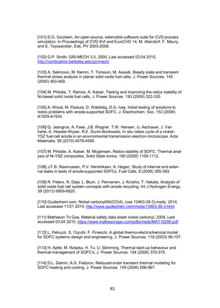 83
[101] D.G. Goodwin, An open-source, extensible software suite for CVD process
simulation, In Proceedings of CVD XVI and EuroCVD 14, M. Allendorf, F. Maury,
and E. Teyssandier, Eds, PV 2003-2008.
[102] G.P. Smith, GRI-MECH 3.0, 2009, Last accessed 03.04 2015,
http://combustion.berkeley.edu/gri-mech/.
[103] A. Selimovic, M. Kemm, T. Torisson, M. Assadi, Steady state and transient
thermal stress analysis in planar solid oxide fuel cells, J. Power Sources. 145
(2005) 463-469.
[104] M. Pihlatie, T. Ramos, A. Kaiser, Testing and improving the redox stability of
Ni-based solid oxide fuel cells, J. Power Sources. 193 (2009) 322-330.
[105] A. Wood, M. Pastula, D. Waldbilig, D.G. Ivey, Initial testing of solutions to
redox problems with anode-supported SOFC, J. Electrochem. Soc. 153 (2006)
A1929-A1934.
[106] Q. Jeangros, A. Faes, J.B. Wagner, T.W. Hansen, U. Aschauer, J. Van
herle, A. Hessler-Wyser, R.E. Dunin-Borkowski, In situ redox cycle of a nickel–
YSZ fuel cell anode in an environmental transmission electron microscope, Acta
Materialia. 58 (2010) 4578-4589.
[107] M. Pihlatie, A. Kaiser, M. Mogensen, Redox stability of SOFC: Thermal anal-
ysis of Ni-YSZ composites, Solid State Ionics. 180 (2009) 1100-1112.
[108] J.F.B. Rasmussen, P.V. Hendriksen, A. Hagen, Study of internal and exter-
nal leaks in tests of anode-supported SOFCs, Fuel Cells. 8 (2008) 385-393.
[109] R. Peters, R. Deja, L. Blum, J. Pennanen, J. Kiviaho, T. Hakala, Analysis of
solid oxide fuel cell system concepts with anode recycling, Int J Hydrogen Energy.
38 (2013) 6809-6820.
[110] Guidechem.com, Nickel carbonyl(Ni(CO)4), (cas 13463-39-3) msds, 2014,
Last accessed 11/21 2014, http://www.guidechem.com/msds/13463-39-3.html.
[111] Matheson Tri Gas, Material safety data sheet nickel carbonyl, 2008, Last
accessed 03.04 2015, https://www.mathesongas.com/pdfs/msds/MAT16290.pdf.
[112] L. Petruzzi, S. Cocchi, F. Fineschi, A global thermo-electrochemical model
for SOFC systems design and engineering, J. Power Sources. 118 (2003) 96-107.
[113] H. Apfel, M. Rzepka, H. Tu, U. Stimming, Thermal start-up behaviour and
thermal management of SOFC's, J. Power Sources. 154 (2006) 370-378.
[114] D.L. Damm, A.G. Fedorov, Reduced-order transient thermal modeling for
SOFC heating and cooling, J. Power Sources. 159 (2006) 956-967.
 