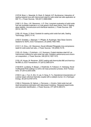 85
[127] M. Bram, L. Niewolak, N. Shah, D. Sebold, H.P. Buchkremer, Interaction of
sealing material mica with interconnect steel for solid oxide fuel cells application at
600 °C, J. Power Sources. 196 (2011) 5889-5896.
[128] Y.-S. Chou, J.W. Stevenson, J.-P. Choi, Long-term evaluation of solid oxide
fuel cell candidate materials in a 3-cell generic short stack fixture, Part II: Sealing
glass stability, microstructure and interfacial reactions, J. Power Sources. 250
(2014) 166-173.
[129] J.R. Hoyes, S. Bond, Gaskets for sealing solid oxide fuel cells, Sealing
Technology. (2007) 11-14.
[130] D. Goedeke, J. Besinger, Y. Pflügler, B. Ruedinger, New Glass Ceramic
Sealants for SOFC, ECS Transactions. 25 (2009) 1483-1490.
[131] Y.-S. Chou, J.W. Stevenson, Novel infiltrated Phlogopite mica compressive
seals for solid oxide fuel cells, J. Power Sources. 135 (2004) 72-78.
[132] J.G. Grolig, J. Froitzheim, J.-E. Svensson, Coated stainless steel 441 as
interconnect material for solid oxide fuel cells: Oxidation performance and chromi-
um evaporation, J. Power Sources. 248 (2014) 1007-1013.
[133] J.R. Hoyes, M. Rautanen, SOFC sealing with thermiculite 866 and thermicu-
lite 866 LS, ECS Transactions. 57 (2013) 2365-2374.
[134] M.W. Lundberg, R. Berger, J. Westlinder, N. Folkeson, H. Holmberg, Novel
multilayered PVD-coating in a roll to roll mass production process, ECS Transac-
tions. 57 (2013) 2203-2208.
[135] K. Lee, J. Yun, K. Ahn, S. Lee, S. Kang, S. Yu, Operational characteristics of
a planar steam reformer thermally coupled with a catalytic burner, Int J Hydrogen
Energy. 38 (2013) 4767-4775.
[136] A. Pohjoranta, M. Halinen, J. Pennanen, J. Kiviaho, Solid oxide fuel cell
stack temperature estimation with data-based modeling - Designed experiments
and parameter identification, J. Power Sources. 277 (2015) 464-473.
 