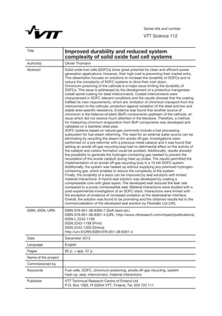 Series title and number
VTT Science 112
Title Improved durability and reduced system
complexity of solid oxide fuel cell systems
Author(s) Olivier Thomann
Abstract Solid oxide fuel cells (SOFCs) show great potential for clean and efﬁcient power
generation applications. However, their high cost is preventing their market entry.
This dissertation focuses on solutions to increase the durability of SOFCs and to
reduce the complexity of SOFC systems to drive their cost down.
Chromium poisoning of the cathode is a major issue limiting the durability of
SOFCs. This issue is addressed by the development of a protective manganese-
cobalt spinel coating for steel interconnects. Coated interconnects were
characterised in SOFC relevant conditions and the results showed that the coating
fulﬁlled its main requirements, which are: limitation of chromium transport from the
interconnect to the cathode, protection against oxidation of the steel and low and
stable area-speciﬁc resistance. Evidence was found that another source of
chromium is the balance-of-plant (BoP) components upstream of the cathode, an
issue which did not receive much attention in the literature. Therefore, a method
for measuring chromium evaporation from BoP components was developed and
validated on a stainless steel pipe.
SOFC systems based on natural gas commonly include a fuel processing
subsystem for fuel steam reforming. The need for an external water source can be
eliminating by recycling the steam-rich anode off-gas. Investigations were
performed on a pre-reformer with a precious metal catalyst and it was found that
adding an anode off-gas recycling loop had no detrimental effect on the activity of
the catalyst and carbon formation could be avoided. Additionally, results showed
the possibility to generate the hydrogen-containing gas needed to prevent the
reoxidation of the anode catalyst during heat-up phase. The results permitted the
implementation of an anode off-gas recycling loop in a 10 kW SOFC system.
Additionally, the system was heated up without supplying any premixed hydrogen-
containing gas, which enables to reduce the complexity of the system.
Finally, the durability of a stack can be improved by seal solutions with limited
material interactions. A hybrid seal solution was developed by coating a
compressible core with glass layers. The developed seal reduced the leak rate
compared to a purely compressible seal. Material interactions were studied with a
post-experimental investigation of an SOFC stack. Interactions were limited with
the exception of evidence of increased oxidation at the steel/seal/air interface.
Overall, the solution was found to be promising and the obtained results led to the
commercialisation of the developed seal solution by Flexitallic Ltd (UK).
ISBN, ISSN, URN ISBN 978-951-38-8360-7 (Soft back ed.)
ISBN 978-951-38-8361-4 (URL: http://www.vttresearch.com/impact/publications)
ISSN-L 2242-119X
ISSN 2242-119X (Print)
ISSN 2242-1203 (Online)
http://urn.ﬁ/URN:ISBN:978-951-38-8361-4
Date December 2015
Language English
Pages 85 p. + app. 57 p.
Name of the project
Commissioned by
Keywords Fuel cells, SOFC, chromium poisoning, anode off-gas recycling, system
heat-up, seal, interconnect, material interactions
Publisher VTT Technical Research Centre of Finland Ltd
P.O. Box 1000, FI-02044 VTT, Finland, Tel. 020 722 111
 