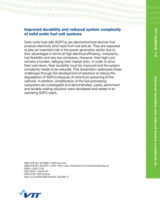 Improved durability and reduced system complexity
of solid oxide fuel cell systems
Solid oxide fuel cells (SOFCs) are electrochemical devices that
produce electricity (and heat) from fuel and air. They are expected
to play an important role in the power generation sector due to
their advantages in terms of high electrical efﬁciency, modularity,
fuel ﬂexibility and very low emissions. However, their high cost
remains a burden, delaying their market entry. In order to drive
their cost down, their durability must be improved and the system
complexity needs to be reduced. This dissertation addresses these
challenges through the development of solutions to reduce the
degradation of SOFCs because of chromium poisoning of the
cathode. In addition, simpliﬁcation of the fuel processing
subsystem are investigated and demonstrated. Lastly, performant
and durable sealing solutions were developed and tested in an
operating SOFC stack.
ISBN 978-951-38-8360-7 (Soft back ed.)
ISBN 978-951-38-8361-4 (URL: http://www.vttresearch.com/impact/publications)
ISSN-L 2242-119X
ISSN 2242-119X (Print)
ISSN 2242-1203 (Online)
http://urn.ﬁ/URN:ISBN:978-951-38-8361-4
VTTSCIENCE112Improveddurabilityandreducedsystemcomplexityof...
•VISIONS
•SCIENCE•
TECHNOLOGY•R
ESEARCHHIGHL
IGHTS
Dissertation
112
Improved durability and
reduced system
complexity of solid
oxide fuel cell systems
Olivier Thomann
 