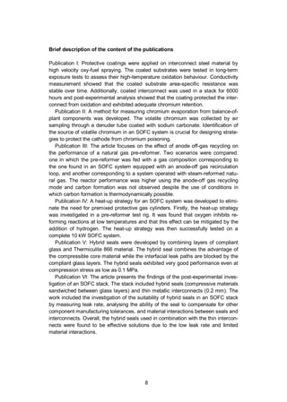 8
Brief description of the content of the publications
Publication I: Protective coatings were applied on interconnect steel material by
high velocity oxy-fuel spraying. The coated substrates were tested in long-term
exposure tests to assess their high-temperature oxidation behaviour. Conductivity
measurement showed that the coated substrate area-specific resistance was
stable over time. Additionally, coated interconnect was used in a stack for 6000
hours and post-experimental analysis showed that the coating protected the inter-
connect from oxidation and exhibited adequate chromium retention.
Publication II: A method for measuring chromium evaporation from balance-of-
plant components was developed. The volatile chromium was collected by air
sampling through a denuder tube coated with sodium carbonate. Identification of
the source of volatile chromium in an SOFC system is crucial for designing strate-
gies to protect the cathode from chromium poisoning.
Publication III: The article focuses on the effect of anode off-gas recycling on
the performance of a natural gas pre-reformer. Two scenarios were compared:
one in which the pre-reformer was fed with a gas composition corresponding to
the one found in an SOFC system equipped with an anode-off gas recirculation
loop, and another corresponding to a system operated with steam-reformed natu-
ral gas. The reactor performance was higher using the anode-off gas recycling
mode and carbon formation was not observed despite the use of conditions in
which carbon formation is thermodynamically possible.
Publication IV: A heat-up strategy for an SOFC system was developed to elimi-
nate the need for premixed protective gas cylinders. Firstly, the heat-up strategy
was investigated in a pre-reformer test rig. It was found that oxygen inhibits re-
forming reactions at low temperatures and that this effect can be mitigated by the
addition of hydrogen. The heat-up strategy was then successfully tested on a
complete 10 kW SOFC system.
Publication V: Hybrid seals were developed by combining layers of compliant
glass and Thermiculite 866 material. The hybrid seal combines the advantage of
the compressible core material while the interfacial leak paths are blocked by the
compliant glass layers. The hybrid seals exhibited very good performance even at
compression stress as low as 0.1 MPa.
Publication VI: The article presents the findings of the post-experimental inves-
tigation of an SOFC stack. The stack included hybrid seals (compressive materials
sandwiched between glass layers) and thin metallic interconnects (0.2 mm). The
work included the investigation of the suitability of hybrid seals in an SOFC stack
by measuring leak rate, analysing the ability of the seal to compensate for other
component manufacturing tolerances, and material interactions between seals and
interconnects. Overall, the hybrid seals used in combination with the thin intercon-
nects were found to be effective solutions due to the low leak rate and limited
material interactions.
 