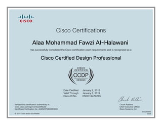 Cisco Certifications
Alaa Mohammad Fawzi Al-Halawani
has successfully completed the Cisco certification exam requirements and is recognized as a
Cisco Certified Design Professional
Date Certified
Valid Through
Cisco ID No.
January 6, 2016
January 6, 2019
CSCO12479299
Validate this certificate's authenticity at
www.cisco.com/go/verifycertificate
Certificate Verification No. 424523758300ESDG
Chuck Robbins
Chief Executive Officer
Cisco Systems, Inc.
© 2016 Cisco and/or its affiliates
600265885
0328
 