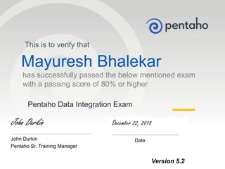 © 2013, Pentaho. All Rights Reserved. pentaho.com. Worldwide +1 (866) 660-75551
Pentaho Data Integration Exam
This is to verify that
Mayuresh Bhalekar
has successfully passed the below mentioned exam
with a passing score of 80% or higher
John Durkin
_____________________________
John Durkin
Pentaho Sr. Training Manager
December 22, 2015
________________________
Date
Version 5.2
 