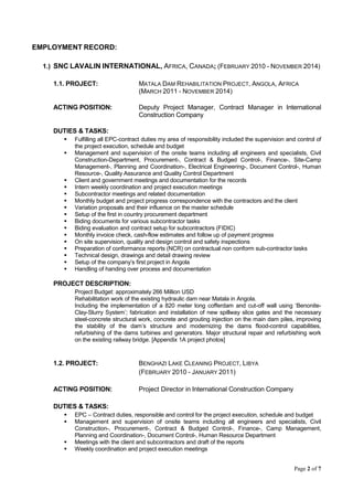 Page 2 of 7
EMPLOYMENT RECORD:
1.) SNC LAVALIN INTERNATIONAL, AFRICA, CANADA; (FEBRUARY 2010 - NOVEMBER 2014)
1.1. PROJECT: MATALA DAM REHABILITATION PROJECT, ANGOLA, AFRICA
(MARCH 2011 - NOVEMBER 2014)
ACTING POSITION: Deputy Project Manager, Contract Manager in International
Construction Company
DUTIES & TASKS:
 Fulfilling all EPC-contract duties my area of responsibility included the supervision and control of
the project execution, schedule and budget
 Management and supervision of the onsite teams including all engineers and specialists, Civil
Construction-Department, Procurement-, Contract & Budged Control-, Finance-, Site-Camp
Management-, Planning and Coordination-, Electrical Engineering-, Document Control-, Human
Resource-, Quality Assurance and Quality Control Department
 Client and government meetings and documentation for the records
 Intern weekly coordination and project execution meetings
 Subcontractor meetings and related documentation
 Monthly budget and project progress correspondence with the contractors and the client
 Variation proposals and their influence on the master schedule
 Setup of the first in country procurement department
 Biding documents for various subcontractor tasks
 Biding evaluation and contract setup for subcontractors (FIDIC)
 Monthly invoice check, cash-flow estimates and follow up of payment progress
 On site supervision, quality and design control and safety inspections
 Preparation of conformance reports (NCR) on contractual non conform sub-contractor tasks
 Technical design, drawings and detail drawing review
 Setup of the company’s first project in Angola
 Handling of handing over process and documentation
PROJECT DESCRIPTION:
Project Budget: approximately 266 Million USD
Rehabilitation work of the existing hydraulic dam near Matala in Angola.
Including the implementation of a 820 meter long cofferdam and cut-off wall using ‘Benonite-
Clay-Slurry System’; fabrication and installation of new spillway slice gates and the necessary
steel-concrete structural work, concrete and grouting injection on the main dam piles, improving
the stability of the dam’s structure and modernizing the dams flood-control capabilities,
refurbishing of the dams turbines and generators. Major structural repair and refurbishing work
on the existing railway bridge. [Appendix 1A project photos]
1.2. PROJECT: BENGHAZI LAKE CLEANING PROJECT, LIBYA
(FEBRUARY 2010 - JANUARY 2011)
ACTING POSITION: Project Director in International Construction Company
DUTIES & TASKS:
 EPC – Contract duties, responsible and control for the project execution, schedule and budget
 Management and supervision of onsite teams including all engineers and specialists, Civil
Construction-, Procurement-, Contract & Budged Control-, Finance-, Camp Management,
Planning and Coordination-, Document Control-, Human Resource Department
 Meetings with the client and subcontractors and draft of the reports
 Weekly coordination and project execution meetings
 